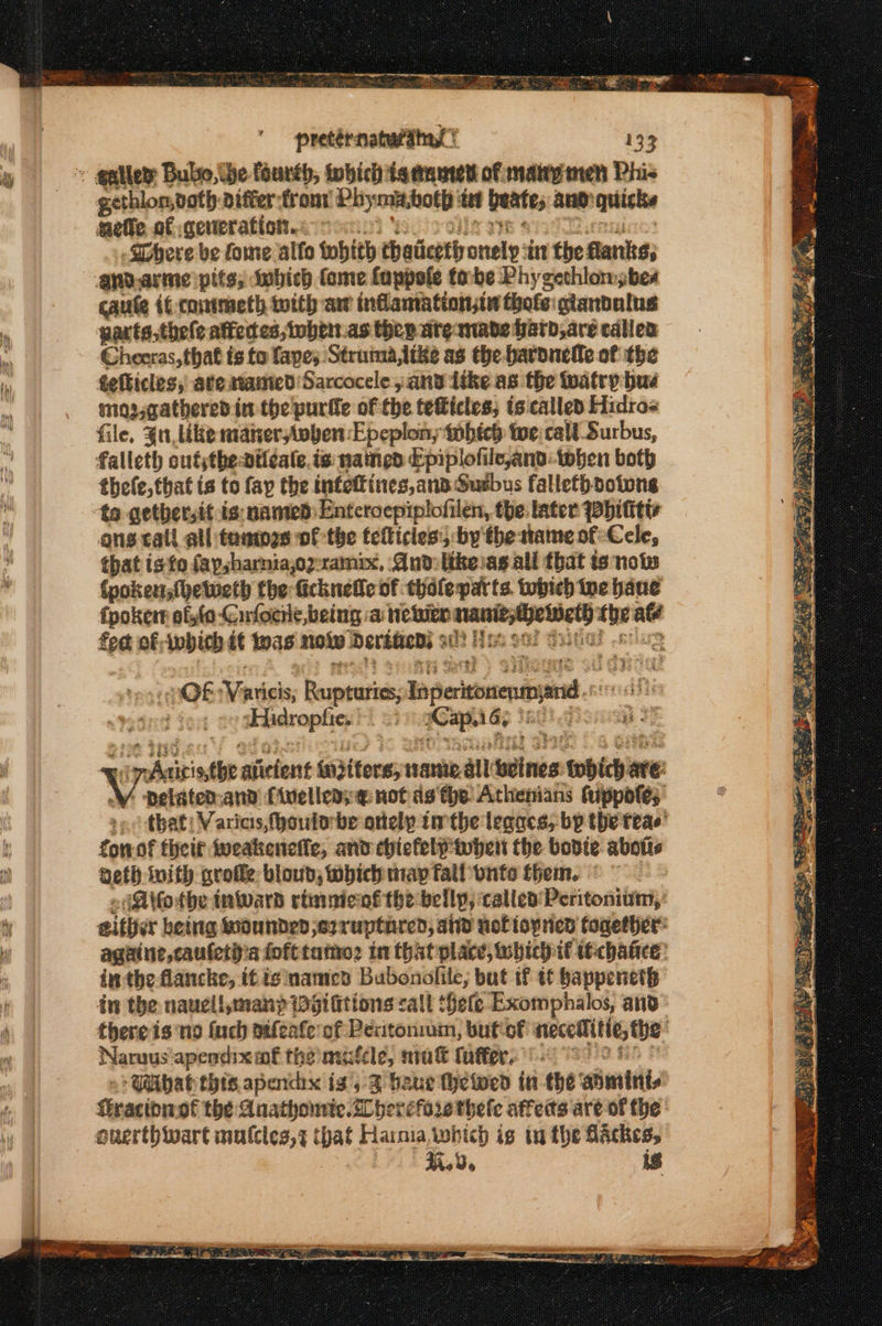 ‘lb pretérnaturains 133 gethlon,noth {δι οί Phymabotp tt beats and quicks getie of ceveration.&lt; © Sphere be fome alfo whith chaiicetly a ‘in the flanks, anv.arme pits; Iobich fome fappele tobe Phycethlomsbes caute if-contmeth with aw indantationsin thote gandulus gacts,thele affects, whett.as thee are made ard, are calles Chonas,tbat ts to fapes Struina,like as the baronelle of the fefticles, ate samied Sarcocele » 3 ithe as the watry bus mo ,qathered.in the purile of the teficles; is called Hidro= file, Ju like manervben: Epeplon, which toe;call Surbus, falleth outythe dil¢ale.is named Epiplofile,and-twhen both thefe, that ts to fay the infettines,and Gusbus fallethdotone ons call all tanmes of the tefticles:, by the tame of: Cele, that isto faysharniajoy-ramix, And:likeasall that ἐς now (pokens{hetweth the ficknefle of thole parts tobich ue bane fpoker offo Cufocne, being a neler ore neied the até ρα of which tt nas now Derdacns : seins : OF κής Bouneutics inetd aEidrophie, Cs saps afl ο ” Αλ ώς siiclent waiters; ame all ώς. μην ane: Y pelated-and {inelleas@ notds the Athenians tuppofe; »- that: Varies, fhoutobe onely tthe legacs, bp the teae’ fonof theif θεα ποιος, and chiefelitubert the bodie abotis beth inifh στοῦε bioud, Which way fall onto them. © Arfothe tnward rtinnienf the bellp, called Peritonium, either betrig waunderd ο) ruptared, and viet topned together: againe cautety a {οσίου in that place, which if itchaticee: inthe flancke, itis namecn Bubonilile; but if {έ bappeneth in the nauell,manp gi fittons call ‘hele Exomphalos, and there is ‘no {uch aifenfe of Pexitonium, but of necetTitte, the: Naruus‘apendixaf the mafcle, nit fuffer. : Gabat this apenchx is’, 3 bauer thetwed in the αλίήν σα