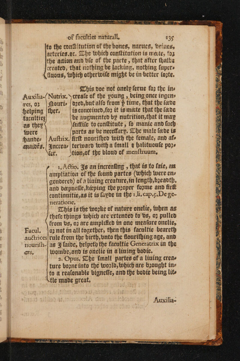of faculties naturall, 13¢ α the cont itution of the bones, narues, Peines, arteries.¢c. ZLbe twbich conflitation is mecte, fo2 the acion and bie of tbe parte , that after thalbs created, that nothing be lacking, nothing Cupers fluons, Wwbhich otherinile might be in better (ές, , SGhis poe rot onelp ferne (ο the ts Auxilia-( Nutrix, \creafe of the young , being once ingens res, 02 |J@ourie ο... from ῥ time, that the (cede Helping liber. is conceined,fo2 tf ismecte that the fede faculties ‘be augmented by nutrition, that it may as they fnfftie fo conffitute , fo mante.and fuch- ivere | oe as be necefary. She male fede ts handes | Auftrix,' fir nourithed twith the female, and afs Mmaides, ( ancieas lterivard witha (mall ¢ balituoale poze - ier. σι, the bloud of menftruum, ainpliation of fhe found partes (tobtch were ens gendered) of a lining creature, in length, beeadth, and dDepnefie,keping the proper fozme and fir continnitie,as it ts fayoe tn the 1.l,cap.5.De ge- neratione, This ts the tworke of nature onelte, oben as / thefe things which are ertended fo bs, ο) pulled from os, ο) are amplified in one meafure onelie, 102 not in-all together, then this facultte bearet rule from the birth, bnto the flourithing age, and as ¥ aide, belpety the facultie Generatrix in the fvoinbe,and ts onelie in a lining bodie. 2. Opus, Lhe finall partes of a liutng creae ture bo2ne into the two2ld, which are bought ine | to a reafonable bignelfe, and the bodte being lit \fle made areat, - 1, AGio, 36 anincreafing , that is fo fate, aw Facul, auctrices nourifh- ers, ; Auxilia-