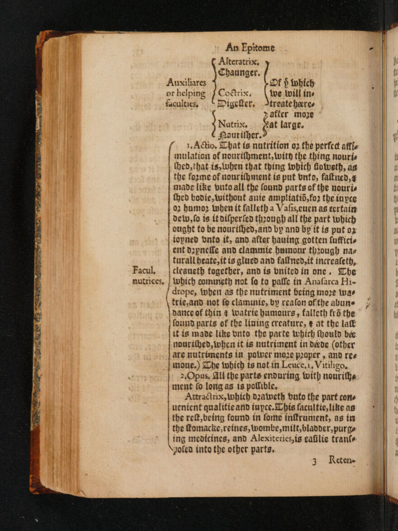 Alteratriss; Chaunger. Aunxiliares Of p twhich ot helping Corix, tue toul ins faculties, Digeker, 4treateheres &gt;afier moze Natrix, fat large. JAourtber. f 1,AQio. Chat ts nutrition o2.the perfec affie: mulation of nourtihment, with the thing nourjs | Hed, that ts,loben that thing tobich dotveth, as the fozme of nourtibinent is put Ὁπίο, faltned,¢ made tke bufoall fhe found parts of the nouris {hed bodice, without saute ampltatid,fo2 the tnyce 02 bumo2 Ρο it falleth a Vafis,cucn as εργα delv, fo ts itollperfea through all the part which onght to be nourtHed,and by and by it ts pat ο) topned Ὀπέο it, and after bauing cotten lufficte ent d2pnefle and clamimle bamour through naz furalibeate, it is glued and falfned,tt increafeth, Facul, | cleaneth fogetber, and ts bnitedin one. Whe nutrices, | lubich comuneth not fo to paffe tm Anafarca Hie / drope, inher as the nutriment being moze tnae trig,and not fe clamiic, by reafon ofthe abune | dance of Chin. ¢ twatrte humours, falleth frdthe Hfoundparts of the lining creature, € at the lak if is made like bnfo the parte which Mould be. nourithed, hea it is nutriment in da&amp;de (other are nutriments tn. polver moze proper , and ree panoue.) She tobich ts notin Leuce,1, Vitiligo, | 2Opus, All the parts enduring with nouri e i ment (ο long as is pollible, Attracinix, bich Daaipeth bate the part cone uenienf qualitie and tupce. ibis facultic, like as the ref, being found. in forme inffrument,. as is the fomacke,retnes, wombe, milt, bladder, pura | tng medicines, and Alexiterics,is αἱ trante \yofead into the otber parts, 3 Reten