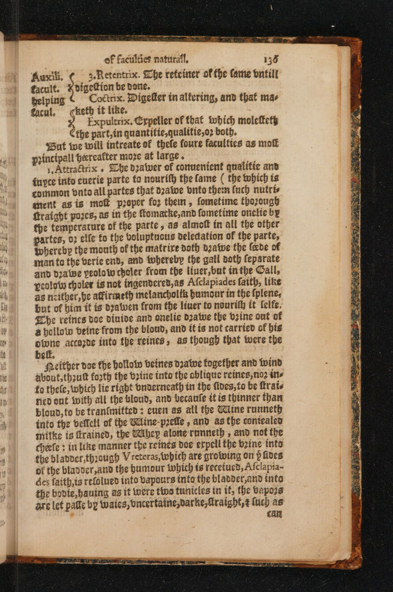 Ps on ay ο κ. --ᾱ ων οκ - Rad κι =: a - of faculties natural, 136 Auxili, ¢ 3-Retentrix. Whe reteiner of the fame ontill facult. “digetion be bone. belping Cotirix. Digefer in alfering, and that mae facul, «πεί it like. Expultrix, Crpeller of that twhich moleftety Cthe part,in quantitie,qualitic,o2 both. «δέ iwe wili intreate of thefe foure facultics as mo gpincipall hereafter moze at large. | Attraétrix » be doatwer of conuenient quatitic anv duyce inte cuerie parte fo nourtth the fame ( the tobich is cornmon onto all partes that bzatoe Ὁπίο therm fuch nutris ancfit asis moft proper {ο} them, fometime thorough ftraight pores, as in the ftomacke,and fometime onelte by the temperature of the parte, as almoff tn all the otber partes, 02 elfe fo the boluptucus beledation of the parte, thereby the month of the matrire doth Όλα ες the fede of man to the οετίε end, anv tobereby the gall both feparate and dialwe peolow choler from the iiuer,but inthe Gall, penlow choles is not ingendered,as Afclapiades faith, like as ncither, be afirmeth melancholl&amp; bumour in the fplene, but of him tt is dzawen from fe ltuer to nourth it felfe. {ΓΏο reines toe δίπίος and onelie Datwe the brine out of a hollow θείπο from the bloud, and itis not carried of bis oiwne accezde into the reines, as though that were the be ff. Hither doe the hollow betnes dratwe fogetber and wind about, th2ut forth the bine tnto the cblique reines,no2 its fo thefc, which lie right Onderseath tn the fides,to be rats ricd ont with all the bloud, and becaule έέ is thinner than bloud,te be tranfmitted: cuen as all the Wine runneth info the beffell of the Kline-pzeile , and asthe contealed mitke is rained, the Mibey alone runneth , and not the chefe : in like manner the reines doe erpeil fhe bine into the bladder,thsouagd V reteras,twbich are crowing on p fives of the bladocr,and the Dumour which ts recetucd, Afclapia- des faith,is refolued info vapours into the blaader,and info the bodte,bauing as it tvere tivo tunictes in tf, the Baposs are lef pafle by (wales, oncertaine,darke,fraight,¢ luch as | επι ee ο ae πας ον τω ο ας ης το veg rs