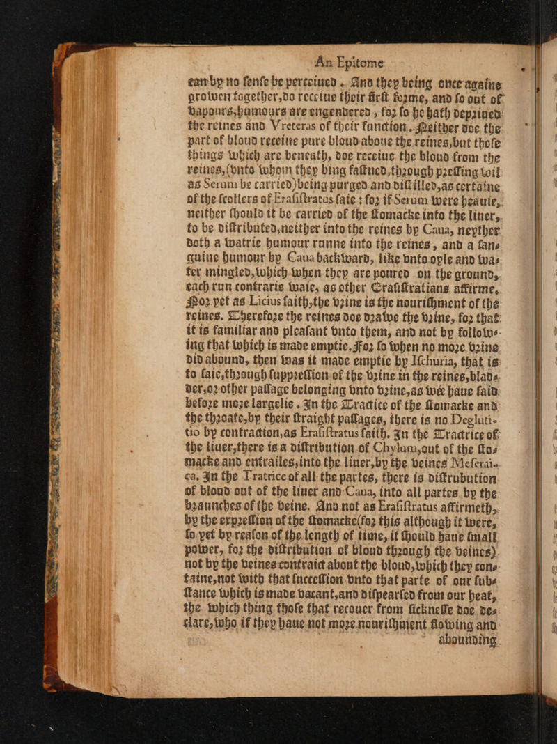 eairby no fenfe be perccived .. Gnd they being once avative Dapours, humours are engendered , {ορ fo be bath depatuend: fie retnes and. Vreteras of their function.sPeither doe the parfof bloud recetue pure bloudaboue the retnes, but thofe things which are beneath, doe recetue the bloud from the retnes,(dnto wwboin thep bing faitned, though peWing toil as Serum be carried) betng purged.and.dittilled,as cerfaine of the fcolicrs of Erafiftratus faie ; fo2 if Serum were beauie,. neither (hould tt be carrted of the Tomacke into the έπος, fo be oiftributed, neither into the reines bp Caua, nepther doth.a Watrie humour ranne info the reines, and a fane guine bumour bp Caua backiward, like bnfoople and was fer mingled, tubich.when they are poured on. the Grounds. each run contrarts tate, as other Crafiftratians affirme, jhoz. pet as Licius faith the bzine is the nourifhment of the retues. Wherefore the reines doe d2alve the baine, for that itis familiar and pleafant buto them; and not by foilotns- ing that tobich ts made emptic, 4[ο) {ο when no moze, b2ine didabound, then tas it made empfie by I{churia, that is: fo fate, through fupprefion.of the bzine in the reines, blade. der,o2 other palace belonging Ὁπέο bine, as toe haue faid: Defore nioze largelie . Jn the Gractice of the Homacke and the theoate,bp their fratght paflages, there is no Degluti- tro by contraction,as Erafi{tratus faith. Zn the Gractrice of: the liuer,there δα oiftribution of Chylum,out of the ftos macke.and entrailes;into the liner, by the beines Meferai- ca, Jn the Tratrice of all the partes, there is piffrubution. of blond out of the luer and Caua, into all partes by the beauncbes of fhe betne. Ano nof as Erafiftratus affirmeth,. by the erp2efion of the fomacke(fo2 this althouab if were, fo-pet bp reafon. of the length of time, if ould have final polner, {ο} the otitribution of bloud theough the betnes). not bp the Ὀείπες contratd about the blond, which they cons. faine,not with that {neceflion bnto that parte of our {ube Tance which is made. bacant,and difpear{ed frou our beat, the. which thing thofe that recouer from fickneSe doe. des care, tho if thep bane. not moze nourithuient flowing and ane: abourding.