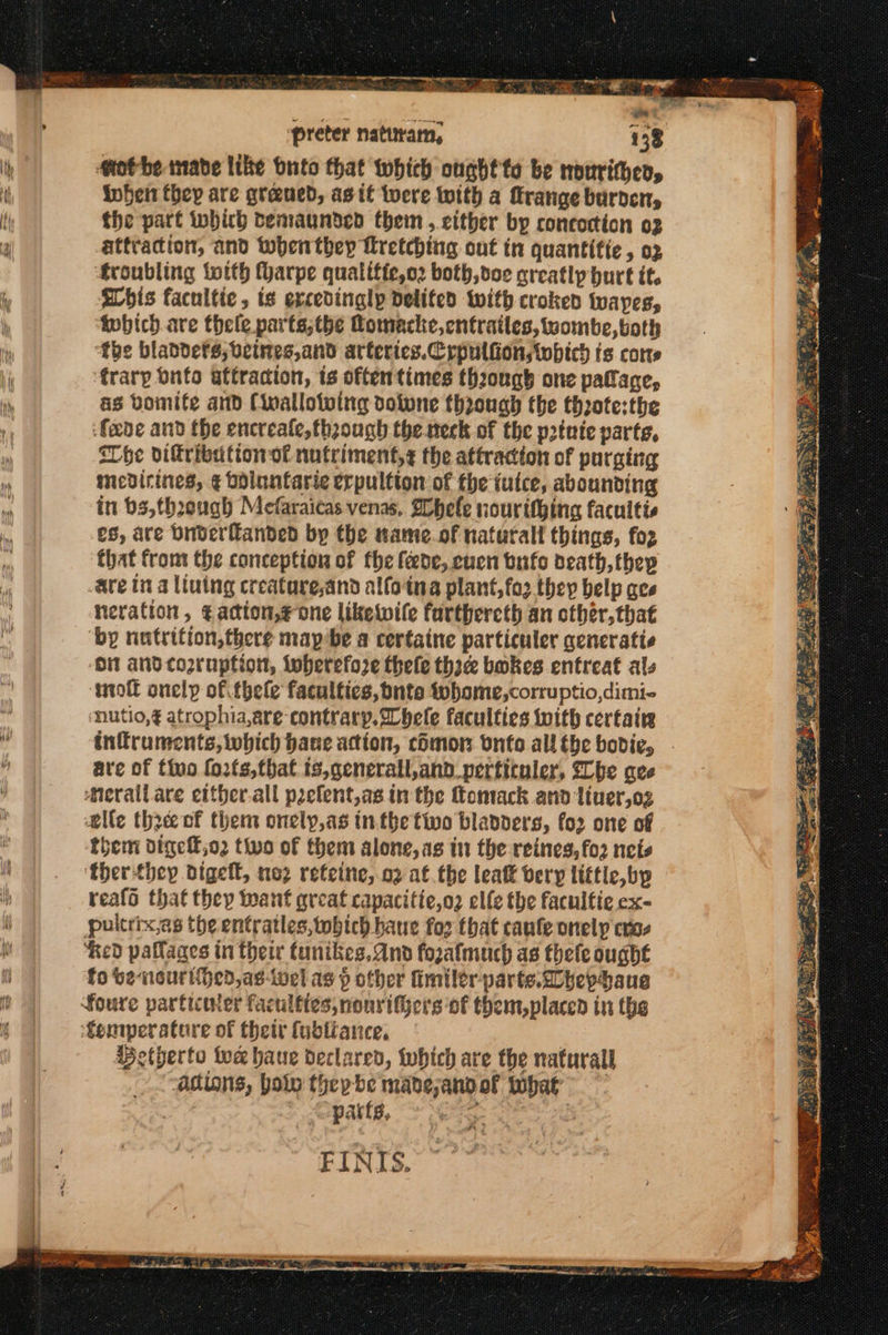 τος σι η eee μμὪ-υ--ἳυ-- - lea ‘preter nattram, 138 mothe made like buto that which ought te be nourithen, inher they are graued, asit Were with a Grange burven, the part which demaunded them , either by concoction og attraction, and whentheyp Mretching out tn quantitie, o2 ‘froubling fotth farpe qualttie,o2 both, doe greatly burt tt. Shis facultic, is excedingly delited with croken twayes, fwhich are thele parts;the Momache,entrattes, wombe,both ‘tbe bladvdefs;betres,and arteries. Crpulfiion,wpicd ts cons trary onto aftracion, is oftentimes through one palage, as Domife and Ciwallotuing dolune through the throte:the ‘Seve and the encreale,thoough the neck of the p2tuie parts, She viftribution of nutriment,¢ the attraction of purging medicines, ¢ oluntarie erpultion of the tutce, abounding in bs,thzeugh Mefaraicas venas. S0bele nourifhing facultis es, are Drderflanded by the name.of naturall things, fo2 that from the conception of the fede, euen bufs death, thep are in a lining creatare,and alfoina plant, (ο) they belp gee neration, €acton,¢ one likewile farthercth an other,that ‘by nutrition, there maybe a certatne particuler gencratie Oi and corruption, toberefoze thele thie bakes entreat als molt oncly of.thele facultics, bute fohome,corruptio,dimi- nutio,¢ atrophia,are contrary. hele faculties with certain ave of tivo fo2ts,that ts,generall,and.perticuler, Sobe gee merailare either.all peeflent,as.in the Gomack and liuer,og elle thie of them onely,as in.the tivo bladders, for one of them digct,o2 tho of them alone, as in the reines, fo2 nets ‘therthey digelt, nez reteine, ο) at the lea very littie,bp reafo that they nant great capacitie,o2 elfe the facultie ex- pultrix,as the entratles,tobich baue for that canfe onely eros ‘Ked pallages in their tunikes, And fozafmuch as thefe ought fo be-nouriijed,as-ioel as 9 other fimiler-parte.2hephane foure particuter faculttes, nonriffers of them,placed in the ‘€emper ature of their fubliance. Petherto woe haue declared, which are the naturall adions, boty they be made;anoof what ~ ωμά, ώς ὦ FINIS. “Se betas σον ieee ιο Poe Qe δν Se a μάς. 4