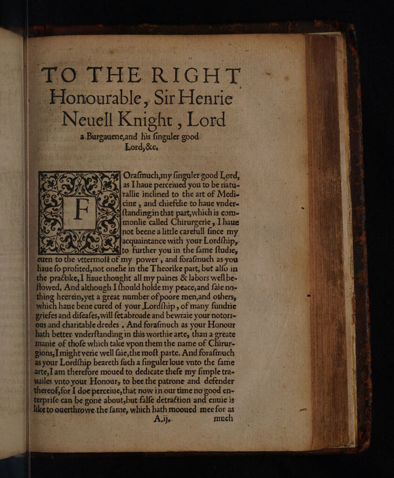 t ο eS το δα ως ee 2 sr τς ος — Honourable, Sir Henrie Neuell Knight, Lord 1 a. Burgauene, and his finguler good | Lord, &amp;c, RE Eo Nn Seve] Orafinuch,my ſinguler good Lord, N N as I haue Ra you to be natu- 2 S{rallie inclined to the art of Medi- cine, and chiefelie to haue vnder- ſtandingin that part, which is com- monlie called Chirurgerie, I haue not beene a little carefull ſince my κά EI HE 34 acquaintance with your Lordſhip, SOs... to further you in the fame ftudie, haue (ο profited, not onelie in the Theorike part, but alfo in the practike, I Baue thought all my paines &amp; labors well be- flowed, And although 1 ſhould holde my peace, and ſaie no- thing heerein, yet a great number of poore men, and others, which haue bene cured of your Lordſhip, of many ſundrie ous and charitable deedes , And forafmuch as your Honour hath better vnderſtanding in this worthie arte, than a greate manie of thofe which take vpon them the name of Chirur- uailes vnto your Honour; to bee the patrone and defender like to ouerthrowe.the ſame, which hath mooued mee for as . A. ij. much