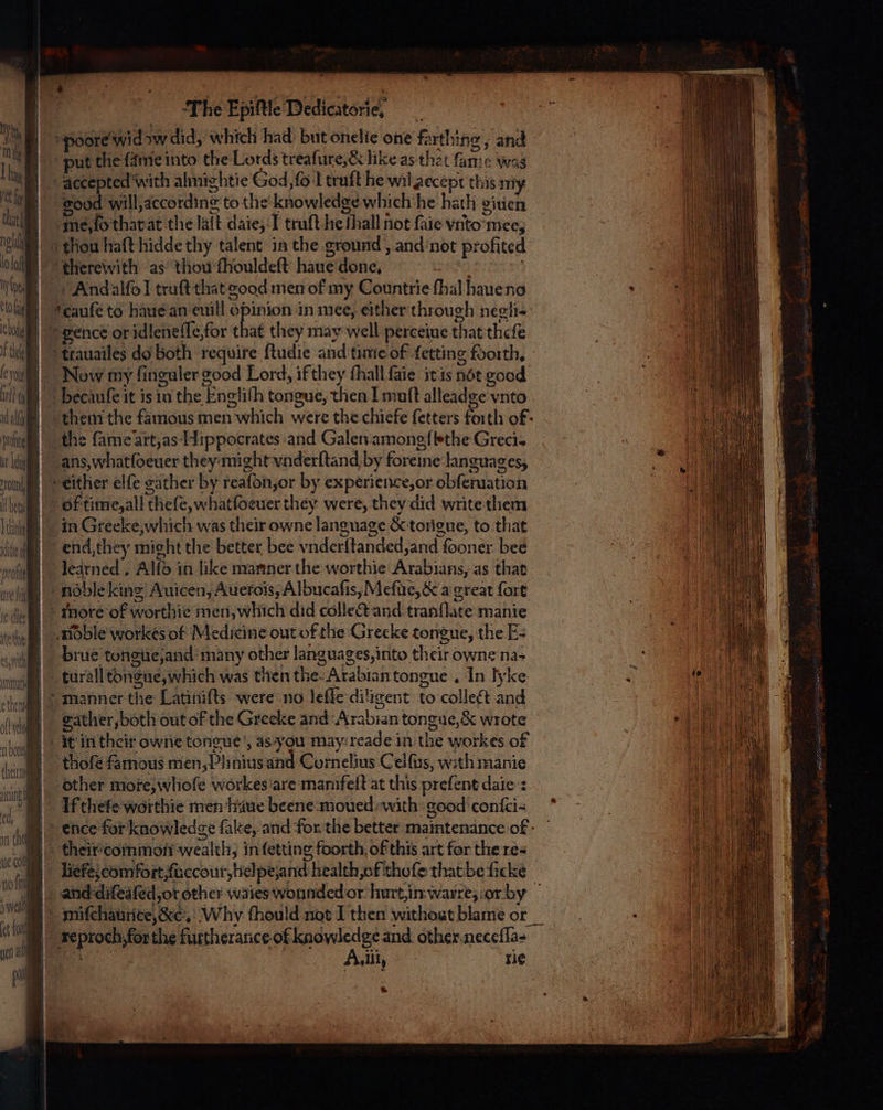 poore wid aw did, which had but onelie one farthing ; and put the {amie into the Lords treaſure, &amp; like as that famic was accepted with ahnightie God,fo l truſt he wil accept this my good Will, according to the knowledge which he hath given me, ſo that at the laſt daie, I truſt hie ſhall not ſaie vito mee, thou haſt hidde thy talent in the ground, and not profited | “therewith: as thou fhouldeft haue done, 2 8 Andalſol truſt that good men of my Countrie ſhal haue no ecauſe to haue an euill opinion in mee, either through negli- “gence or idleneſſe, for that they may well perceiue that theſe ttauailes do both require ſtudie and time of ſetting foorth. Now my ſinguler good Lord, if they ſhall ſaie it is not good becauſe it is in the Engliſh tongue, then I muft alleadge vnto them the famous men which were the chiefe fetters forth οξ- the fame art, as Hippocrates and Galen amongſbthe Greci. ans, hat ſoeuer they mighit vnderſtand by foreine languages, eitlier elfe gather by reaſon, or by experience, or obſeruation of time, all theſe, whatfoeuer they were, they did writethem in Greeke,which was their owne language &amp; tongue, to that end, they might the better bee vnderſtanded, and ſooner bee ledrned . Alfo in like mariner the worthie Arabians, as that noble king Auicen, Auerois, Albucaſis, Mefue, &amp; a great fort more of worthie men, which did collect and tranſlate manie noble workes of Medicine out of the Grecke tongue, the E- brue tongue, and many other languages, into their owne na- _turall tongue, which was then the Arabian tongue. In lyke manner the Latinifts were no leſſe diligent to collect and gather, both out of the Greeke and Arabian tongue, &amp; wrote it in their one tongue, as you may:reade in the workes of thoſe famous men, Phnius and Cornelius Celſus, with manie other more, whoſe workes are mamfeſt at this preſent dale: If theſe worthie men haue beene moued with: good conſci- ence for knowledge fake, and for the better maintenance of cheir common wealth, in ſetting foorth of this art for the res Hefe, comfort, ſuccour, helpeʒand health, of thoſe that be ſicke and diſeaſed, or other wales wounded or hurt, in warre, or by miſchaurice, &amp;, Why fhould not I then without blame or reproch for the furtherance-of guar? and other,necefla- fo αν τις *
