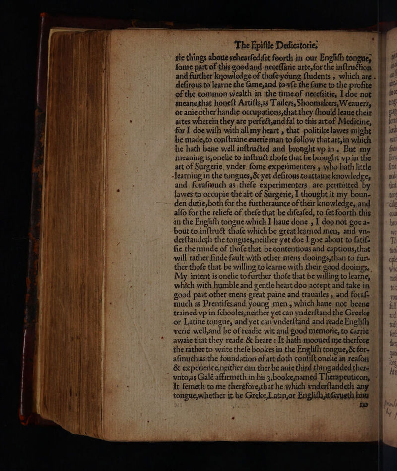 tie things abouexchearfed,fet foorth in our Engliſh tongue, ſome part of this goodand neceſſarie arte, for the inftruction and further knowledge.of thofe young ſtudents, which arg. dleſirous to learne the ſame, and towfe the ſame to the profite of the common wealth in the time of neceſsitie, I doe not meane, that honeſt Artiſts, as Tailers, Shoomakers, Weauers, or anie other handie occupations, that they ſhould leaue their 5 artes wherein they are perfect, and fal to this artof Medicine, for I doe with with all my heart, chat politike lawes might aa See ee — = = = i eS Seek tS — — be made, to conſtraine euerie man to follow that art, in Wick he hath bene well inſtructed and bronght vp in, But my e meaning is, onelie to inſtruct thefe that be brought vp in te [iw i) art of Surgerie, vnder ſome experimenters y who hath little fu αν η learning in the tongues, &amp; yet deſirous toattaine knowledge, u | | a and foraſmuch as theſe experimenters. are permitted by | i lawes to occupie the att of Surgerie, I thought it my boun-. i den dutie, both for the furtheraunce of their knowledge, and | CONN alfo for the reliefe of thefe that be diſeaſed, to fetfoorth this 1 in the Englifh tongue which 1 haue done, I doo not goe a- ή. bout to inſtruct thoſe which be great learned men, and vn- 1 derſtandeth the tongues, neither yet doe I σος about to fatifs I fie the minde of thofe that be contentious and captious, that ο aS will rather finde fault with other mens dooings, than to fun. r ther thoſe that be willing to learne with their good dooings, Ce a - My intent is onelie to further thofe that be willing to learne, η ο , which with humble and gentle heart doo accept and take in | [| η) 10 N i good part other mens great paine and trauailes , and foraf- ΗΝ 15 ah much as Prentiſes and young men, which haue not beene Menn Wen | trained vp in {chooles,neither yet can vnderſtand the Greeke _ | TA ARGS HE κ or Latine tongue, and yet can vnderſtand and readeEnglifh 7} ο ee verie well, and be of readie wit and good memorie, to cartie i | awaie that they reade &amp; heare: It hath mooued me therfore D the rather to write theſe bookes in the Engliſh tongue, &amp; for- | . aſmuch as the foundation of art doth conſiſt onelie in reafon &amp; experience, neither can ther be anie third thing added ther- πα „ vnto, as Galé affirmeth in his 3. booke, named Therapeuticon, - a It femeth to me therefore, that he which ynderftandeth any [ ο tongue, whether it be Greke,Latin,or Engliſh, it ſexeth him * 5 b * ho | / ᾿ ο