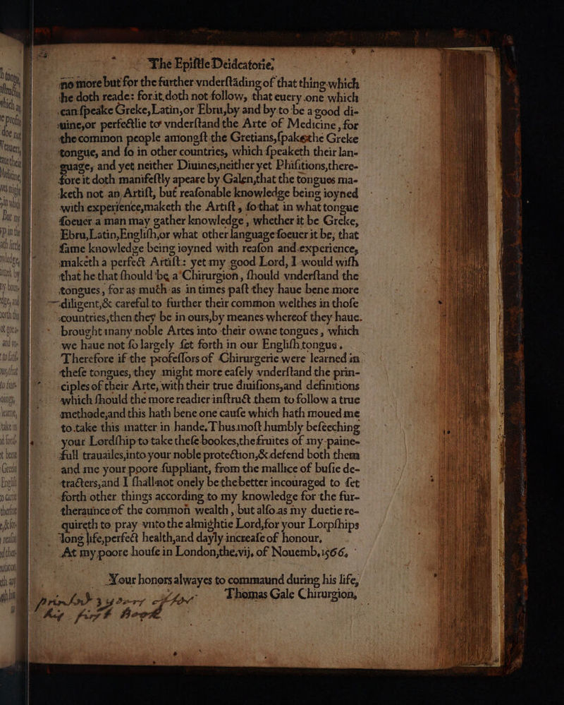 h ay Mud ich iy € Prof Oe ny Teaver, | Aue thei Μάι 103 Igy Ihe Epiſtle Deidcatotie? no more but for the further vnderſtãding of that thing which he doth reade: for it. doth not follow, that euery one which can ſpealce Greke, Latin, or Ebru, by and by to be a good di- uine, or perfectlie to vnderſtand the Arte of Medicine, for tongue, and fo in other countries, which {peaketh their lan- fore it doth manifeſtly apeare by Galen, that the tongues ma- keth not an Artift, but reafonable knowledge being ioyned with experience,maketh the Artiſt, ſo that in what tongue ſoeuer a man may gather knowledge, whether it be Greke, Ebru,Latin,Englifh,or what other language ſoeuer it be; that maketh a perfect Artiſt: yet my good Lord, I-would with that he that fhould ‘be a Chirurgion, fhould vnderſtand the tongues, for as much as in times paſt they haue bene more brought inany noble Artes into their owne tongues, which we haue not fo largely fet forth in our Engliſh tongus. theſe tongues, they might more eafely vnderſtand the prin- ciples of their Arte, with their true diuiſions, and definitions avhich fhould the more readier inftru&amp; them to follow a true methode, and this hath bene one cauſe which hath moued me to take this matter in hande. Thus imoſt humbly beſeeching Tull trauailes, into your noble protection, &amp; defend both them and me your poore ſuppliant, from the mallice of buſie de- forth other things according to my knowledge for the fur- theraunce of the common wealth, but alſo as my duetie re- quireth to pray vnto the almightie Lord, for your Lorpſhips . health, and dayly increaſe of honour. Jour honors alwayes to commaund during his life, e, SON Thomas Gale Chirurgion,
