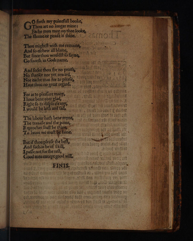 O forth my painefull booke; Thou art no Jonger mine: Eache man may on thee looke, The thameiot prailè is thine, e b Thou mig heft with me temaine, 25 σι H And fo chen all blame, . But ſince thou wouldſt ſo fayne, Go foorth in Gods name. e And feeke thou for no bie Wo thanke nor yet reward, Nor cache man for to dee, ον e Haus thou no great regard. I haue bene euer glad, e Σι | | Right ſo to di eech e ο e n ον I would be lot and fac cite ο... | ; The labour hath bene myne, | The trauaile and the paine, _ Reproches ſhall be things ~ | ια... To beare we mutt et fain, | But ik thou pleaſe the belt, ame ος | And ſuch as be of kill, einen en | ik I paſſe not forthe reſt, | Πο | Goodies except good will, | | } For as to pleafure many, FINIS,