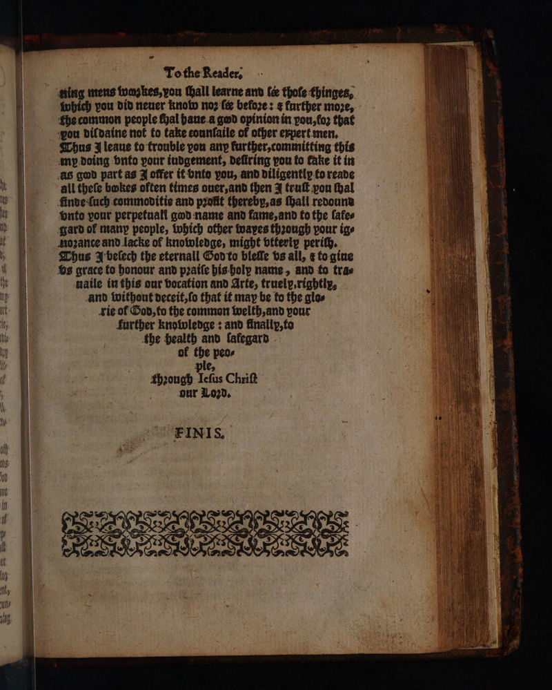 sing mens tums kes, vou all learne and le thofe thinges, which vou did neuer know noꝛ ſer before: ¢ further moze, the common people fhal haue a god opinion in pon, loꝛ that vou dil daine not fo take counfaile of other expert men. Thus J leaue to trouble you any further, committing this mp doing vnto pour iudgement, deſtring vou {ο fake it in as god part as J offer it vnto you, and diligentlp to reade all theſe bakes often times ouer, and then 3 truſt pou thal finde ſuch commoditie and profit thereby, as Mall redound bute your perpetuali god name and fame, and to the fafes gard of many people, which other wapes though pour ige noꝛante and lacke of knowledge, might vtteriy periſh. Thus J beſech the eternall God to bleſſe vs all, ¢ to gine vs grace to honour and pꝛaiſe his holy name, and fo trae naile in this our vocation and Arte, truely, rightly, and without deceit, ſo that it may be fo the glo⸗ rie of God, to the common welth, and pour further knowledge: and finalip, to fhe health and lalegard of the peo⸗ ple, thꝛough Ieſus Chriſt our Lozd.