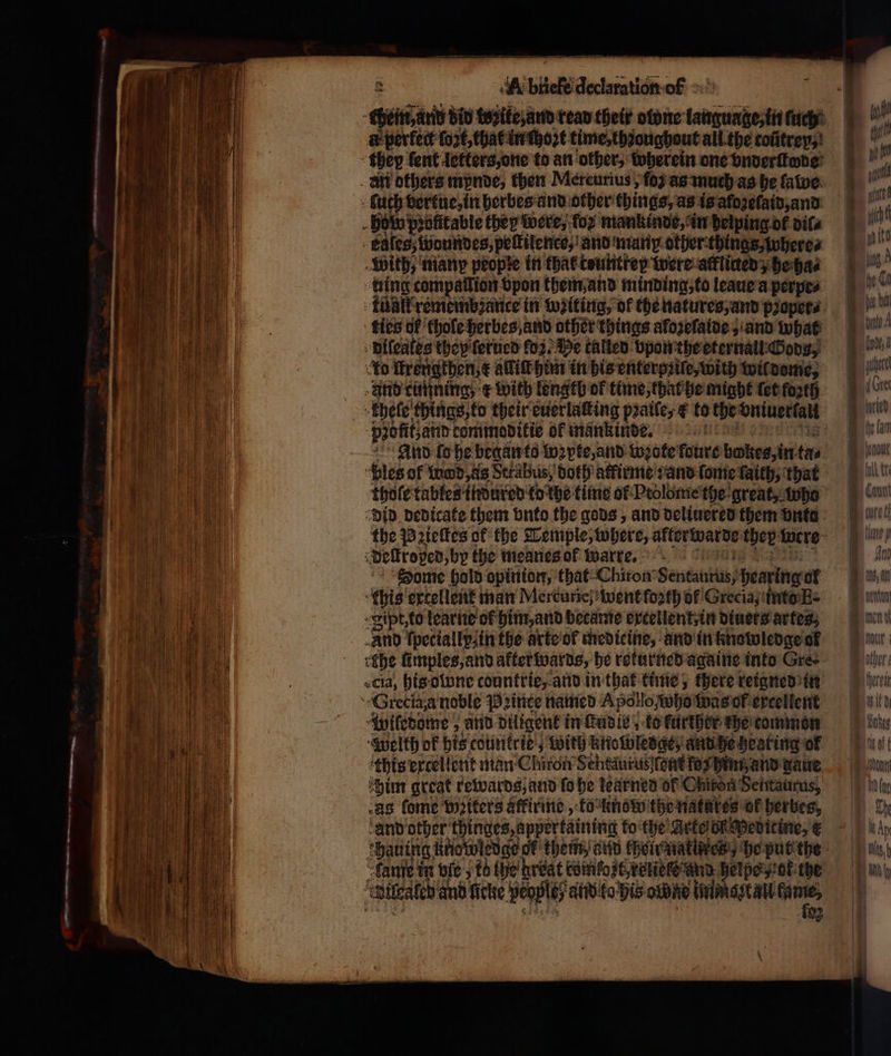 — 3 — -- ~ — — — — 2 Se =: . = «4 - 3 ~ —S — — — 3 A briefe declaration of chend nn did wozike, and read their olone language, in - à perfect fort, that in ſhoꝛt time, thꝛoughout all the cofitrey;! they fent letters, one to an other, wherein one vnderſtode _ ait others mynde, then Mercurius, (0 as much as he fatve. - Such vertue, in herbes and other things, as is aloꝛelaid, and how profitable they were, Του mankinde, in helping ol vila kslesz woundes, peſtilenco, and many other things, where⸗ With, many people in tha tountrey were alkliued; he ha⸗ ting compallion Spon them and minding, to leaue a perpe⸗ kunt remembzance in waiting, ok the natures, and pꝛoper⸗ ties of hole herbes and other things aloꝛeſaide, and what diſeales they ſerued oz. He talled vpon the eternall Gods, ko Hrengthen,¢ adit him in his enterpꝛile, with wil dome, And curſning, ¢ with Length of time, that he might let forth khele things, to their euerlaſting pꝛaile, &amp; to the ‘Snivertald ‘paotit.atin tommoditie of mankinde. And lo he began to loꝛpte, and wꝛote foure bokes, in tas “bles of wd, as Serabus, doth atfirme :and ſome faith, that thoſe tables indured to the time of Ptolbme the great, who did dedicate them vnto the gods, and deliuered them vnte the Pꝛieſtes of the Temple, where, alterwarde they: were delkroged by the meanes ol warre. Dome hold opinion, that Chiron Senta, hearing of this excellent man Mercurie) went fo2th of Grecia, into E. ip, to learne of him, and became excellent, in diners artes, And kpeciallp⸗in the arte ol medicine, and in knowledge of ehe fimples,and after wards, he returned againe into Gre- cla, his owne counttie,. and in that time, there reigned in Grecia a noble Pꝛince named Apollo who was of excellent wiledome; and diligent in ſeudle; ko further the common Welkh ok his countrie, with knowledge, and he hearing of this excellent man Chiron Schtaurus (ent fox him and gaue him great rewards, and fo he kearned of Chiron Sentaurus, as fome Writers affirme, to know the natares ok herbes, ‘and other thinges, appertaining to the Arte on wevitine, € fange in bic , t6 {he brdat comfozt, vere und heiße „ok the πρι and ficke peoples aid to his obne immo zt all s ing oO. ow μας one 4 — άν soe ων «κ