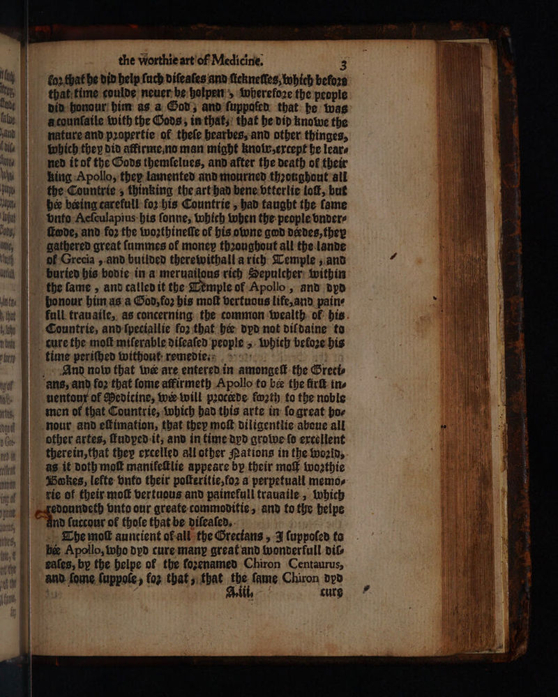 for, that he did help ſuch diſeaſes and ſickneſles, which ον that time coulde neuer be holpen „ wperefoze the people did honour bim as a God, and ſuppafed that he was a tounſaile with the Gods, in that, that he did knowe the nature and pꝛopertie of theſe hearbes, and other thinges, which they did atfirme, no man might knolw, except he lear⸗ ned it of the Gods themſelues, and after the death of their king Apollo, they lamented and mourned throughout all the Countrie , thinking the art had bene vtterlie tof, but bee beeing carefull (ο) his Countrie, had taught the fame υπέρ Aeſculapius his ſonne, which when the people vnder⸗ gathered great ſummes of money throughout all the lande οἳ Grecia, and builded therewithall a rich Temple, and the lame, and called it the Temple of Apollo, and dyd ponour him as a God, foꝛ his moſt vertuous life, ard pain⸗ full trauaile, as concerning the common wealth of bis Countrie, and ſpeciallie for that her dpd not dil daine to And nolo that tne are entered in amongeſt the Greti⸗ uentoux ok Medicine, wir will pꝛocede fwath to the noble men of that Countrie, which had this arte in ſo great ho⸗ there in, that they excelled all other Nations in the woꝛld, as it Doth moſt manikeſtlie appeare by their mo woꝛthie nd fuccour of thole that be diſeaſed. The moſt auncient ot all the Grecians, J ſuppoled to ber Apollo, who dyd cure manꝝ great and wonder full dil⸗ sales, by the helpe of the ſoꝛenamed Chiron Centaurus, and fome ſuppole, (ο) that, that the fame Chiron dyd A. lil. cure