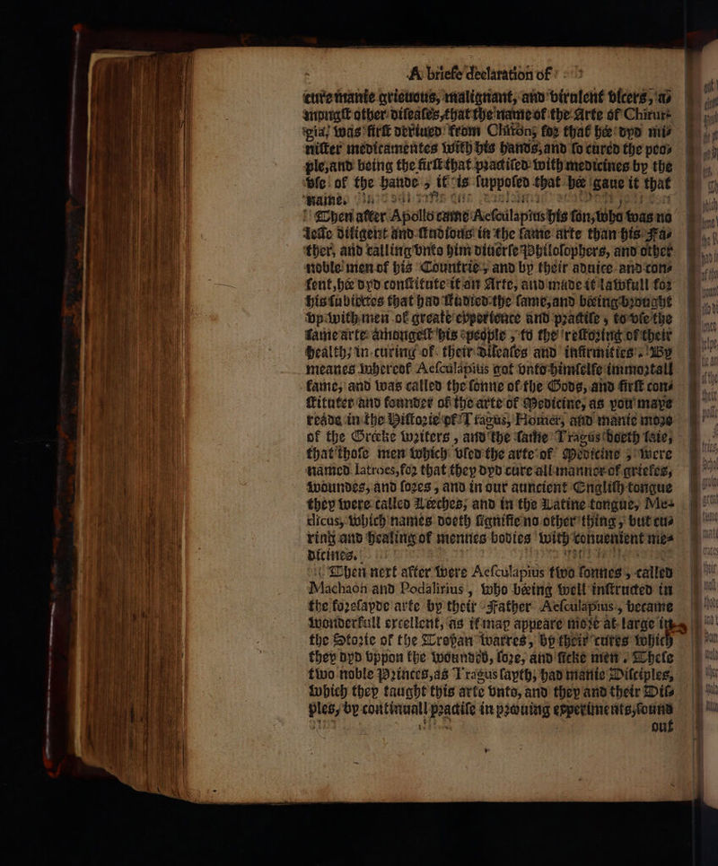 — — σσ. . — — — = -- — - — e — — ̃ — — ---- 2 ie — — * —— — = — — A briefe declaration of ture manie grieuous, malignant, and virulent bicers, a⸗ mpugſt other diſeaſes, that the name ok the Arte of Chirurt ψία; Was firſt derturd from Clatönz fog that her dyd πι ple, and being the firſt that pꝛackiſed with medicines by the vie of the ate 2 it: i ſuppoled that ber an it ο name. Dhen alter Apollo eme Reſailapins bis tun, lh was no Joie diligent and udtous in the lame arte than his Fa⸗ ‘ther, and calling vnko him diuerſe Jahiloſophers, and other noble men of his Countrie, and by their aduice and con⸗ ſent, hee dyd conſtitute it an Arte, aud made it lawfull fox his lubiectes that had ſtudied the ſame, and beeing bought vp with men ol greate evper tente and pꝛattiſe; to vſe the kame arte amongeck his people, to the reſkozing of their Health; in curing ok their Dileates and infirmities’. By meanes mhereof Aeſculapius got vnto himſelſe immoꝛtall kame, and was called the ſonne of the Gods, and firſt cons ſkituter and founder of the arte of Medicine, as von maxe of the Orecke witers, and the lame Tracts doeth late, that thoſe men which vled the arte of Medicine Were named latroes, fo2 that they dyd cure all manner ok grieles, woundes, and fozes , and in our auncient Engliſh tongue 1 ή — ος — an ꝙ— ο — ο Sax — * — — — — —> tm &amp; > UWI dicus, which names doeth ſügniſie no other thing, but cus ring and healing of mennes bodies With cenuenient me⸗ dicines. Wachadh and Podalirius , Who being well inftructed in the koꝛeſapde arte by their Father Aeſculapius, became the Stoꝛte of the Troßan warres, bp their cures thie they dyd vppon the wounded, fore, and ficke men. Thele Which thep taught this arte bnto, and thep and their Dil⸗ ples, by continuall ps νὰ in pꝛwuing cepetlne nts Honns