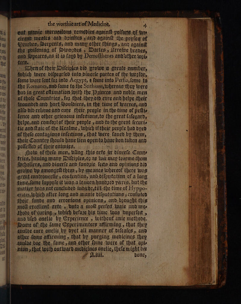 — — πρ. ο clean: meates aad deinkes and againſt the poplon of Hearbes, Serpents, and manp other things, and againſt fhe poifoning of Swoꝛdes; Dartes, Krrowe heades, and ΜΕ if is [ aud by Pereſthenes and ‘other wats fers. 127151. Then ol their Ditciplea did Bfolde 4 greate number, which were diſpearled into diuerle partes of the wozlde, eme were ſent fo2 into Aegypt, ¢ ſome into Perſia, ſome to the Romanes, and ſome to the Scithians, whereas they were had in great eſtimation with the Pꝛinces and noble men ol thofe Countries, {ο} that they did cure and helpe their wounded and hurt Souldiers, in the time of warres, and alſo did releeus and cure their people in the time of peſti⸗ lence and other grieuous inkeg ions, to the great ſafegard, helpe, and comfoꝛt of their people, and to the great lecuri⸗ tie and ſtaie of the Realme, which ik their people had dyed of theſe contagious infections, that were laued by them, their Country Hould haue lien opento. baue ben kaken and polleſſed of their enimies. i Nobw of theſe men, bing this arte in diuerſe Coun⸗ Schollers, and diuerſe and lundzie feds and opinions did growe bp amongeſt them, bp meanes whereof there was great contronerfie 5 contention, and diſputation of a long matter was not concluded inderde, till the time of Hy ppo- crates, Which after long and manie diſputations; confuted their konde and erronious opinions, and brought this thode of curing „which befoze his time was vnperkect, and bled onelie bp Experience, witheut anie methode. Some of the lame Experimenters affirming , that they other ſome affirming, that by purging medicines they Spulae dog the ſame, and other ſome were of that opis nion tba with out ward Mende onelie, thele might bee A. iiii. done,