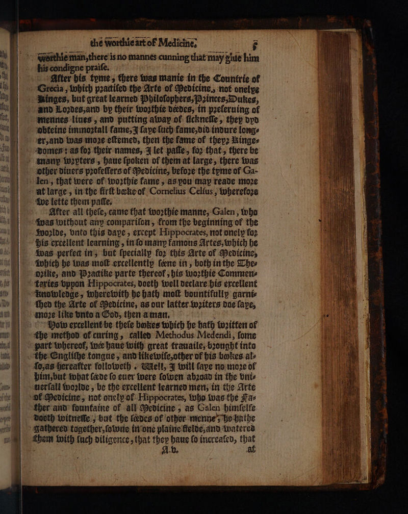 his condigne praiſe. Alter his tyme, there was manie in the Countrie of Grecia, which pꝛactiſed the Arte of Medicine., not onelpe Hinges, but great learned Philolophers, Princes, Dukes, mennes lines , and putting awap of ſickneſſe, they dyd er, and was moze eſtemed, then the fame ok they: hinges Domes: as fo? their names, J let paſte, for that, there be other diuers pꝛofeſſers of Medicine, before the tyme of Ga- After all theſe, came that woꝛthie manne, Galen, wha Wolde, onto this dape, except Hippocrates, not onely fo: his excellent learning, info many famous Artes, which he Was perfect in, but ſpeciallp for this Arte of Medicine, which be was moſt exceilentlp (ene in, both inthe The⸗ o2ike, and Pꝛactike parte thereof, his woꝛthie Commen⸗ Mob excellent be thele bokes which he hath litten of ſo, as hereafter followeth. Mell, J will faye no moze of him, but what {cede fo euer were ſowen abꝛoad in the vni⸗ doeth witnene, but the fades of other menne; be hathe