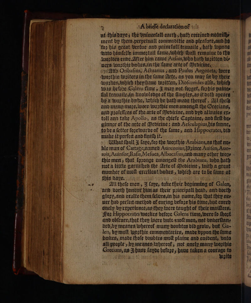 — ee — 4 — — ae ---. * an ment by them, perpetuall commoditie and pleaſure, and he Allo Oribafius, Actuarius; and Paulus AKegeneta, were woꝛthie writers in the fame Arte, as vou map fee by their woꝛkes, which they haue weitten, Dioſcorides alſo, which was befoze Galens fime, 3 map not: forget, foꝛhis paines by α wozthie boke, Which he bath made thereof. All thele and man moꝛe, wore woꝛthie men amongſt the Grecians, and pꝛofeſſers of the arte of Medicine, and dyd al waies ers toll and take Apollo, as the chiefe Captaine, and firſt be⸗ ginner of the arte of Pedicine: and Aeſculapius, his ſonne, make it perfect and ΕΙ it. TMhat Hall J ſape, foꝛ the woꝛthie Arabianz, as that noe hie man ot Cartage, named Aunconius inte Auiſen, Auo- thie men, that ſpꝛonge emongeſt the Arabians, who bath number of molt excellent bokes, wytch are to be {ene at this dae. All theſe men, 4 fave, take their ωμά of 1 and doeth hondur him as their peincipall head, and doeth uer had perdect method of curing before his time, but cured onelp by experience, as they were taught of their maiſters. Foz Hippocrates woꝛkes befoꝛe Galens time, were fo ſhozt and obſcure, that they were buts moſt men, not vnderſtan⸗ ded, by meanes whereok many doubtes did grow, but Ga- len, hy moſt woꝛthie commentaries, made vppon the ſame bokes, made thoſe doubtes moſt plaine and enident, vnto Grecians, as baue lapde befoꝛe, haue taken a courage to