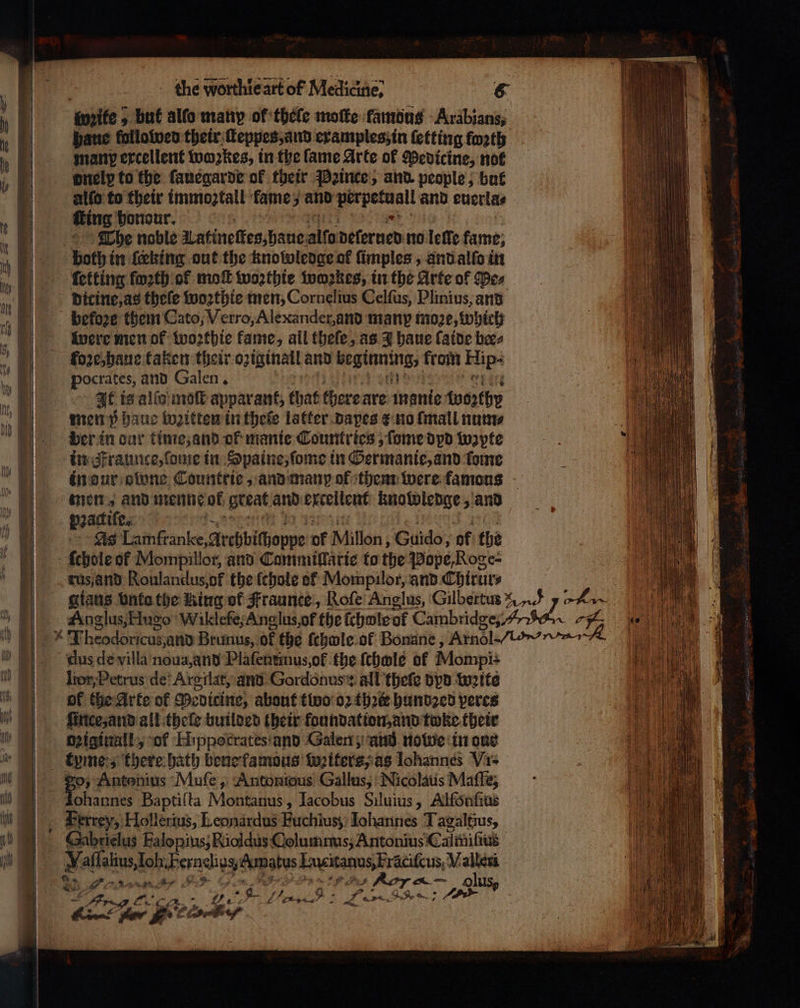 ite but alfo many of thele moſte famous Arabians manp excellent wozkes, in the fame Arte ol Medicine, not onelp to the ſauegarde of their Pꝛince, and people, but alſo to their immoztall fame; and Ae and euerla⸗ fing honour. The noble Latineſteg, haue alfo delerued no lette fame; dicine, as theſe woꝛthie men, Cornelius Celſus, Plinius, and befoꝛe them Cato, Verro, Alexander, and many moꝛe, which were men of woꝛthie kame, all theſe, as 3 haue ſaide bees foꝛe, haue taken their oziginail and beginning, from Hips pocrates, and Galen. Ak is alſo moſt apparant, that there are monie {worthy men 5 haue boꝛitten in theſe latter dapes e no ſmall num⸗ ber in dur time, and of manie Countries, ſome dpd wzpte in Fraunce, ſome in Spaine, ſome in Germanie, and fone men, and menne of great and excellent knowledge, and pꝛactiſe. | As Lamfranke Archbihoppe of Millon , Guido, of the ſchole of Mompillor, and Tammillarie to the Pope Roge⸗ της and Roulandus,of the ſchole of Mompilor, and Ehtrur⸗ dus de villa noua, And Plaſentinus, of the ſchole of Mompi lior, Petrus de Argilat, and Gordonus: all thefe bpd weite of the Arte of Podicine, about tivo’ oꝛ thꝛe hundꝛed peres ſince, and all thele builded their foundation, and twke their Dziginall, of Hppotcrates and Galen; and nowe in ong tyme:s there bath bene famous writers, as Iohannes Vis 30 Antonius Muſe, Antonious Gallus, Nicolaus Maſſe, ohannes Baptiſta Montanus, Iacobus Siluius, Alfönſius _ Berrey, Hollerius, Leonardus Fuchius; Iohannes Tagaltius, Sahrielus Falopius; Rioldus Columms, Antonius Calniſius e Fernelids, Ampatus 8 M . e Le ra go fer ene oe 7... „ * é . Sh. . f. 4 N 4 wy ii ν πο „ RS at 4 * |
