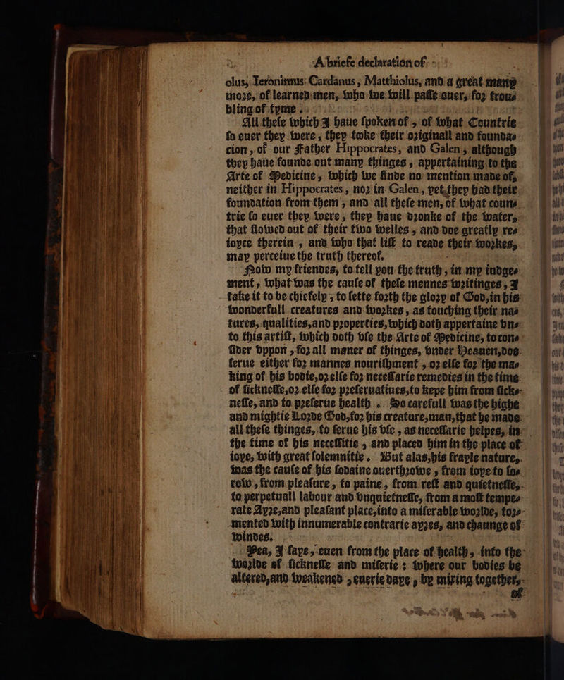 = eee, 4 — — . — — = A briefe declaration of - moꝛe, of learned men, we we will paſſe auer, fo2 trou⸗ bling of tyme All thele which 4 haue fyoken of „ of what Countries fo euer they were, they toke their oziginall and founda⸗ cion, of our Father Hippocrates, and Galen, although they haue founde ont many thinges, appertaining to the Arte ol Medicine » which we finde no mention made of, neither in Hippocrates, noꝛ in Galen, yet they bad their foundation krom them, and all thefe men, of what coun⸗ trie la euer they were, thep haue dꝛonke of the water, that flowed out of their two welles, and doe greatly re⸗ ioptce therein, and who that liſt to reade their Wozkes, may perceiue the truth thereof. Now my friendes, to fell you the truth, in my tudges ment, what was the caule of theſe mennes wꝛitinges, 1 take it to be chiefely ; to ſette forth the gloꝛy of God, in his wonderkull creatures and woꝛkes, as touching their nas to this artiſt, which doth vie the Arte of Pedicine, to con⸗ ſider vppon „ foz all maner of thinges, vnder Heauen, doe ſerue either for mannes nouriſhment , ο) elſe for the mae. king of his bodie, oz elſe for neceſſarie remedies in the time neſſe, and to pꝛeſerue health. So tarekull was the highe and mightie Loꝛde God, ο) bis creature, man, that be made iove, with great ſolemnitie. But alas, his fraple nature, was the cauſe of his ſodaine ouerthꝛowe, frem iope to fos to perpetuall labour and vnquietneſſe, from a moſt tempe⸗ windes. woglde ef ſickneſſe and miſerie: where our bodies be ρα weakened a euerie dave» by mixing togethers. we