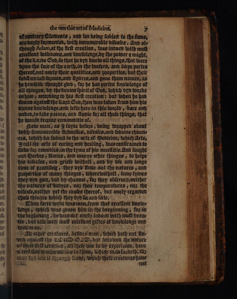 dl cönträrg Elements, and we being ſubiect to the fame, aredaply fozmented, with innumerable diſeaſes, And als though Adam, at the firſt creation, was indued with mot excellent wiſedome, and knolwledge, by the power e might, of the Loꝛde God, fo that he dyd know all things, that were vpon the face of the earth, in the waters, and deepe partes ſubſtantiall (οπές, and figures, and gaue them names, as “finned againſt the Lozd God, then was taken from him his naked, to take paines, and ſtudie fo: all thofe things, that Now man, as J ſapde before , being Wwꝛapped about with innumerable ſicknelles, diſeales, and ſodaine chaun⸗ Icall the arte of curing and healing, was conſtrained to erke koꝛ remedies, in the tome of his necellitie. And ſought duk Derbes5 Hotes, and manpe other thinges, to helpe “his diſeales, and griefe withall, and by vſe and longe they dpd god, bat by chaunce, for they obſerued, neither dileaſe, neither pet the cauſes thereof, but onely regarded Thus karre wyde was man, rom that ertellent knoſwo⸗ tbe beginning, he was not onelp induce with nett beau⸗ ie but allo with mot exellent giftes af knoboledge and eee ή „K other λα belides man; which hath not un⸗ re. agalalithe RWD G DD, but followed the nature |