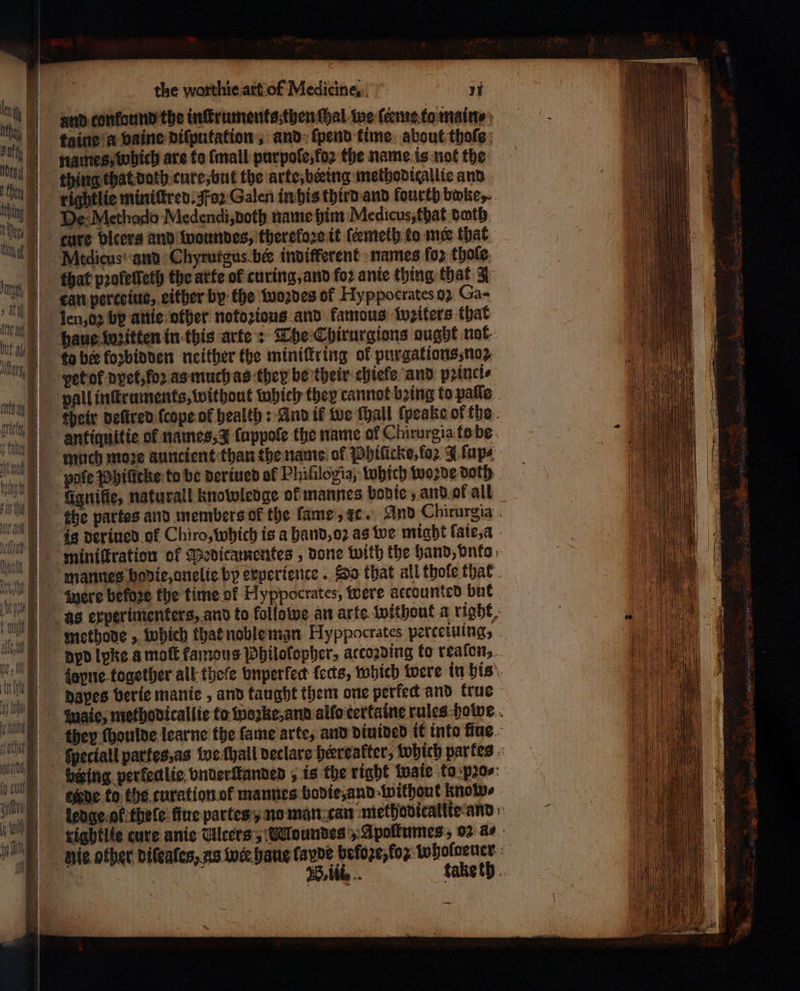 ΠΠ | ων, ö | η) the worthie.art.of Medicine, 71 and confound the inſtruments then ſhal we ſerme to ingin taine a vaine diſputation, and ſpend time about thoſe names, which are ta {mall purpoſe, Τζος the name is not the rightlie miniſtred. Foꝛ Galen in his third and fourth δε. cure bicers and woundes, therefore it ſeemeth to mee that Mtdicus and Chyrurgus bee indifferent names for thole that pꝛoleſſeth the arte of curing, and {ο} ante thing that 3 can perceiue, either by the woꝛdes of Hyppocrates 92 Ga- vet ot dyet, ο) as much as they be their chiele and pꝛinci⸗ much moꝛe auncient than the name of Phiſicke, (ο 3 ſup⸗ fignifie, naturall knowledge of mannes bodie, and of all mannes bodie, onelie by experience. Do that all thole that were before the time ol Hyppocrates, were accounted but methode, which that noble man Hyppocrates perteiuing,