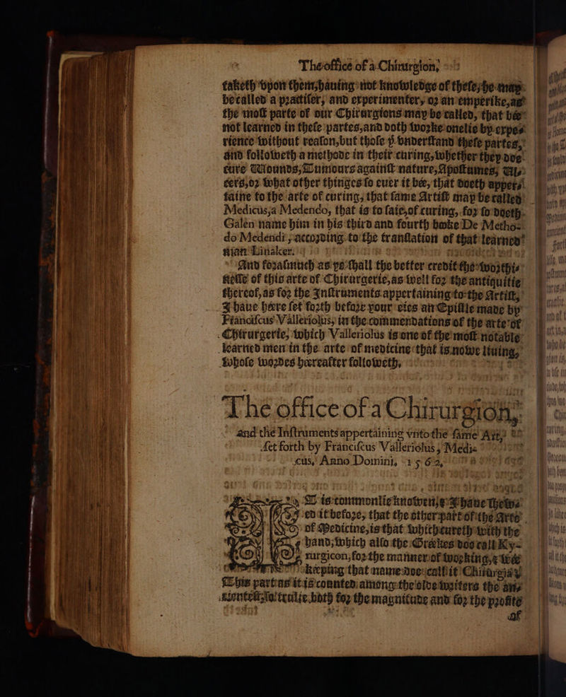 taketh vpon them, hauing not knowledge of theſe he maps cure Wounds, Tumours againſt nature, Apoſtumes, Gy ters, oꝛ what other thinges fo euer it bie, that doeth appet⸗ faine to the arte of curing, that ſame Artiſt map be called Medicus, a Medendo, that is to ſaie, of curing, .foy fo doeth Galen name him in his third and fourth bake De Metho- do Medendi, actoꝛding to the tranflation of that learned Rian Linaler. 12 ac aten hein} And koꝛalmuch as pe ſhall the better credit che wozthi⸗ Kelle of this arte of Chirurgerie, as well fo2 the antiguitie thereof, as foꝛ the Inſtruments appertaining to the Arti, 3 have here {οί forth before pour eies an Epillle made by Fiancifcus-V alleriolus, in the commendations of the arte or learned men in the arte ol medicine that is nowe liuing, Sobole woꝛdes heerrafter ſolloweth. tris The office of a Chirurgion, ~ and the Inſtruments appertaining vnto tlie fame Ait, 2 : Aet forth by Franciſcus Valleriolus, Medi- cus, Anno Domini, 15 62, a it) (ος A is tommonlie knowen y haue Hewes: ol Pedicine, is that whithtureth with the σι hand, which allo the Grckes doo call Ky= ß turgicon, foꝛ the manner of woeking e wer re keeping that name doe call it Chitargia g This parti as it is connted among the olde titers the any Kantel io trulte bath toꝛ the magnitude and (0) the profite Ee αν ον af ; —— * — „ 5 ο = = —_ =&lt;. os = - 2 * | ~~ ant ind diene Aach yy