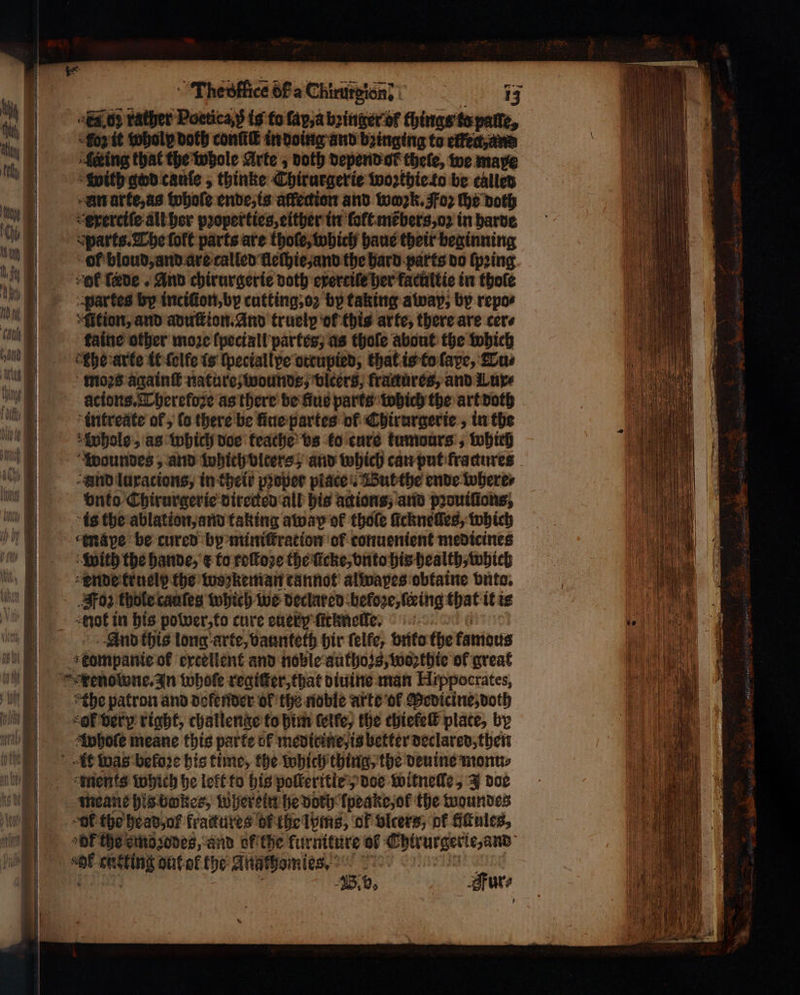 Thebffice 6F a Chirursion: | 13 Adi rather Poctica ; is to fay,a bꝛinger ot things tepatte, oz it wholp doth conf in doing and bꝛinging to effect, and lering that the whole Arte, doth depend ok thele, we maxe with god canfe , thinke Thirurgerie woꝛthie to be called xn arte, as whole ende, is affedion and work. Foz the both exerciſe all her pꝛoperties, either in ſołt mẽbers, oꝛ in bare Parts. The ſoft parts are thoſe, which haus their beginning of bloud, and are called lleſhie, and the hard parts do (pring cof fede . And chirurgerie doth exertile her facultie in thole partes by inciſion, by cutting, oꝛ by taking away, by repo⸗ Ation, and aduſtion. And truelp ok this arte, there are cere taine other moze lpeciall partes, as thoſe about the which the arte it ſolfe is ſpeciallpe ottupied, that is to ſape, Tu⸗ moꝛs againſt nature, wounds, vlcers, fractures, and Lure aͤtions. Therefoze as there be fue parts woch the art doth intreate of, ſo there be ſiue partes ol Chirurgerie, in the Whole, as which doe teache vs ko cure kumours, which woundes, and which olters; and which can put fractures and luxacions, in their proper piace. But the ende where⸗ vnto Chirurgerie directed all his actions, and pꝛouiſtons, is the ablation, and taking away of thole ſickneſſes, which mape be cured by miniſtration of conuenient medicines with the hande, E to roſtoꝛe the ſicke, vnto his health, which ende kruely the woꝛkeman cannot alwapes obtaine vnto. Foz thole caaſes which we declared before, ſering that it is not in bis power, to cure euery ſickneile. And this long arte, vaunteth hir ſelfe, vnto the tamous kompanie of excellent and noble authozs, wosthte ol great renowne. In whole regiſter, that diuine man Hippocrates, the patron and defender of the noble arte ol Medicine, doth “OF very right, challenge to him ſelfe, the chielelt plate, by whole meane this parte of medicine, is better declared, then At was before his time, the which thing, the deuine monu⸗ ments which he lelt to his poſleritle ; doe witnelle, J doe meane his bwkes, wherein he doch lpeake, of the woundes “Of the head of fractures of the lyms, ok vlcers, ok fiſtules, OE the emoꝛodes, and ol the furnttire of Chirurgerte, and 18.0, Fur⸗