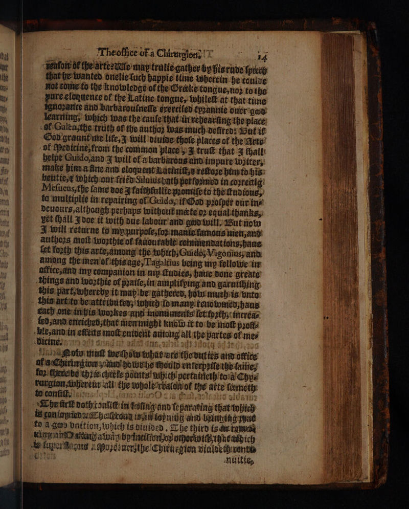 alot δὲ the arte dure may trulie gather by his rude ſprerh that he wanted onelie ſuch happie thine wherein he touide Rol tome to the Knowledge of the Grerke tongue, noꝛ to the pureclonuence of the Latine tongue, whileſt at that time ignoꝛance and barbarouſneſſe everciled tyꝛannie ouer gos learning, which was the caule that in rehearüng the place Of Galensthe truth of the authoz was much dolired: But 16 God graunt me like, 3 will diuide thole places of the Arte ol Medicine, from the common place, J truſt that 3 hall beipt Guido, and 3 will of a barbarous and impure witer, mate him a ñne and eloquent Lariniſt, e reſtoze him to his beutie, which nur friẽd Sunius hath per fusmed in coʒrectig Meſueus, the fame doe J faithtullte ροής to the ſtudious, fo multiplie in repairing ol Guido, if God pꝛoſper our in⸗ deudurs, althaugh perhaps without mateo? equal thanks, vet all J doe it with due labour and god will. But now J will returne to my purpoſe, ſoꝛ mani famotis men, and authors moſt woꝛthie of fauaurable commendat ions, haue (ct foꝛth this arte, among the tobtchjGuido; Vigonius; and among the men ol ichis age, Tagaltius being mp kellowe in office;and my companion in mp ſtudies, haue done greate things and woꝛthie of pꝛaile, in amplifping and garniſhing this part, whereby it map be gathered, holn muth is vnto this art to be attributed, which lo many. renowmed, haus each one in his woꝛkes And monuments let foꝛth, increa⸗ led, and enriched that men might Κο it to be tok profts ble, and in efeits moſt euident among all the partes ok mes 11H thot ωσ σσ tahat are the duties and office οἱ aChirhrgiow a bo tue he Would enkerpzile the lame, fo chere be th cei chiete points! which pertaineth to a Chy⸗ &amp; conſiſl. ο Προ «δέ 0 benin: Ehe ür doth tonliſt in tofingann leparating that which in τοπίσρ ο ΓροΏχόαα isin topnide and belngiag ac £0 a σου vnition, which is diuided. The third is n rom Ae taper Boca } ερ) πο με Chiturgioa vialdeth rent en HUE,