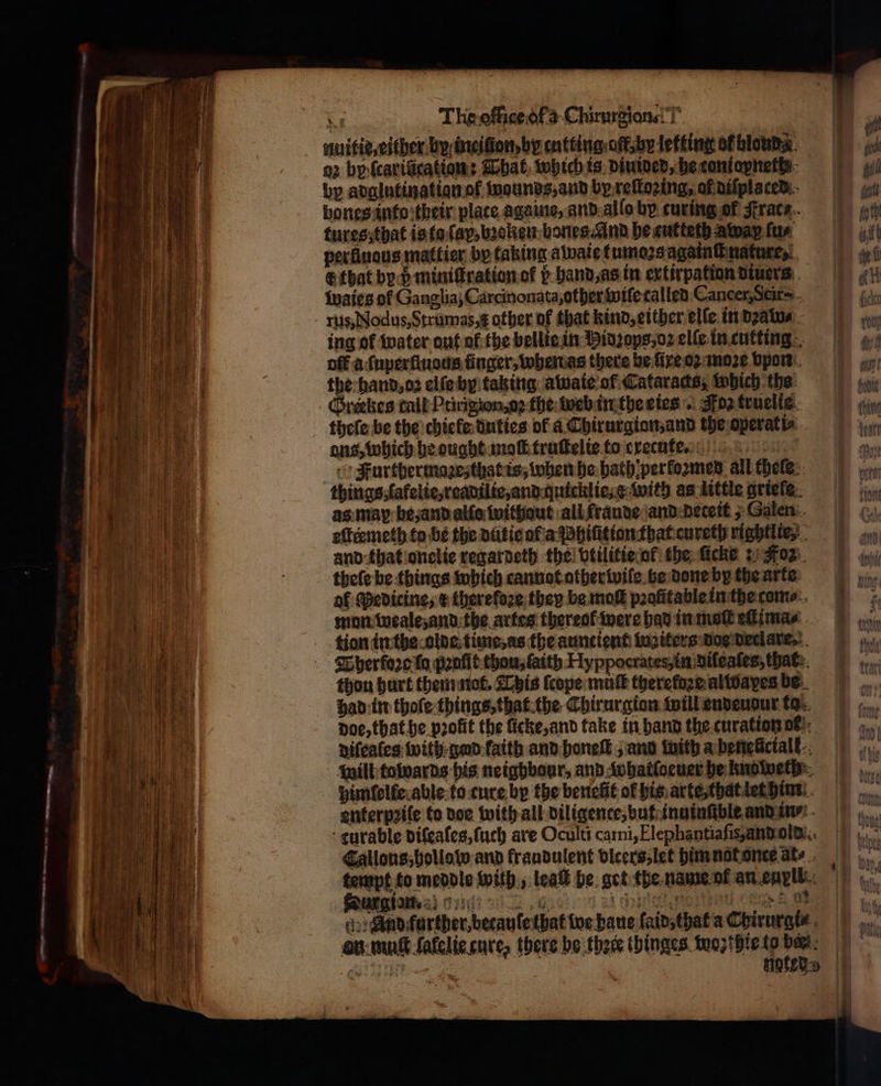 ΄ «&lt; ne. —ññññ——.—:2?—— ‘ Ms The office ofs Chirurgions!T nuitie, either by ineilon, be entting alk letting of blond ο) by fcarifications That which is diuided, becontopneths- bones into their plate againe, and alſo by curing of trace. tures, that is ta (ας, bꝛoken bones. And he cutteth away fur perfinous mattier by taking awaie tumoꝛs againſt nature, E that by ö miniſtration of b hand, as in extirpation diuers Waies of Ganglia, Carcinonata, other wiſe called Cancer, Scir⸗- rus, Nodus, Strumas, other of that kind, either elſe in dzaw⸗ ing of water out of the bellie in Hidꝛops, oꝛ elle in cutting off a ſuperſiuous finger, when as there be ſixe oꝛ moꝛe vpon the hand, oz elſe by taking awaie of Cataracts, which the Greekes call Ptirigion, o; the: web in the eies . Fos truelie theſe be the chiele duties of a Chirurgion, and the operati⸗ ans, which he ought maoſt truſtelie to execute. Furthermaone, that is, when he hath perkoꝛzmed all theſe things ſafelie, readilie, and quicklie : with as little griefe as map be, and alſo Without all fraude and deceit, Galen eſteꝛmeth to be the dutie af a Phiſitian that cureth rightlie and that onelie regardeth the vtilitie of the ſiche: Foz theſe be things which cannot otherwiſe be done by the arte mon weale, and the artes thereof were had in malt efi mas κ Duar gin. — |