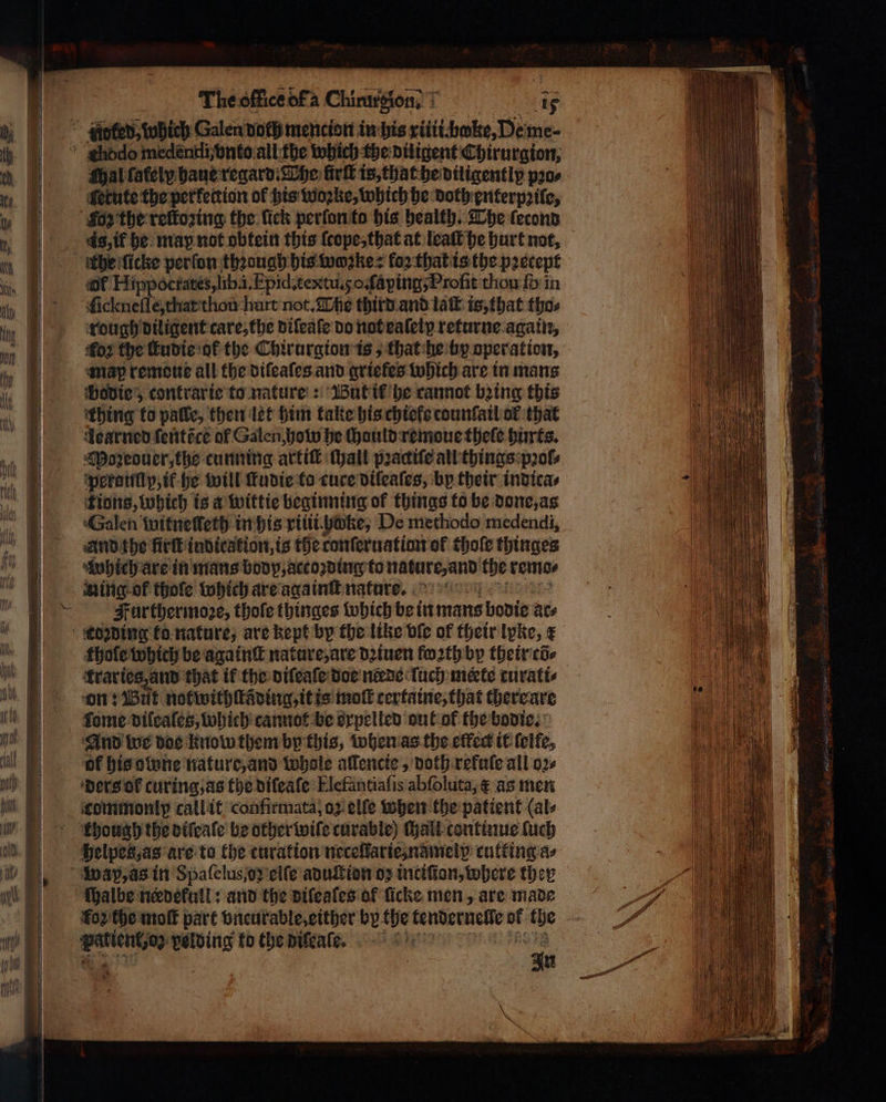 thodo medentiivnto all the which the diligent Chirurgion, Mal lately haue regard. The firk is, that he diligentlp pꝛo⸗ letute the perkettion of his woꝛke, which he doth enterpꝛile, Foz the reſtoꝛing the lick perſon to his health. The ſecond s, if he map not obtein this ſcope, that at leaſt he hurt not, athe icke perſon thꝛough his wozke: koꝛ that is the precept of Hippoctates, lib. i Epid. textu. go ſaying⸗ Profit thou fin ſickneſſe, that tion hurt not. The third and laſt is, that tho⸗ rough diligent care, the difeafe do not eaſeiy returne again, oꝛ the ſtudie ot the Chirurgion is, that he by operation, map remoue all the diſeaſes and griekes which are in mans bodie, contrar ie to nature: But it he cannot bing this thing to palle, then let him take his chiele counſail of that Learned fentice of Galen how be ſhould remoue theſe hurts. Moreouer, the cunning artiſt chall pꝛactiſe all things pꝛol⸗ perauſly, tf he will ſtudie to cure dileaſes, by their indica⸗ tions, which is a wittie beginning of things to be done, as Galen mitneſteth in his riiii hake, De methodo medendi, And the firſt indication, is the ronſeruation of thoſe thinges ‘which are in mans body, accozding to nature, and the remo⸗ Aing of thofe which are againſt nature. Further moꝛe, thoſe thinges which be in mans bodie ace edzding ko nature, are kept by the like bfe of their lpite, € thole which be againſt nature, are dꝛiuen fo2th by their cõ⸗ kraries, and that if the vifeate doe needs ſuch mete turati⸗ on: Wut notwithſtading, it is mo certaine, that there are fome difcales, which cannot be orpelled out of the bodie. And we doe know them by this, when as the effect it ſelfe, of his owne nature, and whole allencie, doth refule all oꝛ⸗ ders of curing, as the diſeaſe Elefantiaſis abſoluta, às men commonlp callit confirmata, oz elle when the patient (ale though the otfeale be other wiſe curable) ſhall continue ſuch helpes, as are to Che curation neceſtarie, nameip cutting as wap, as in Spaſelus,oꝛ elſe aduſtion ος inciſion, where ther ſhalbe needekull: and the dileales of ficke men, are made fop'the moſt part vncurable, either by the tendernelle sg ihe ο volding to the diſeaſe. 1 : *
