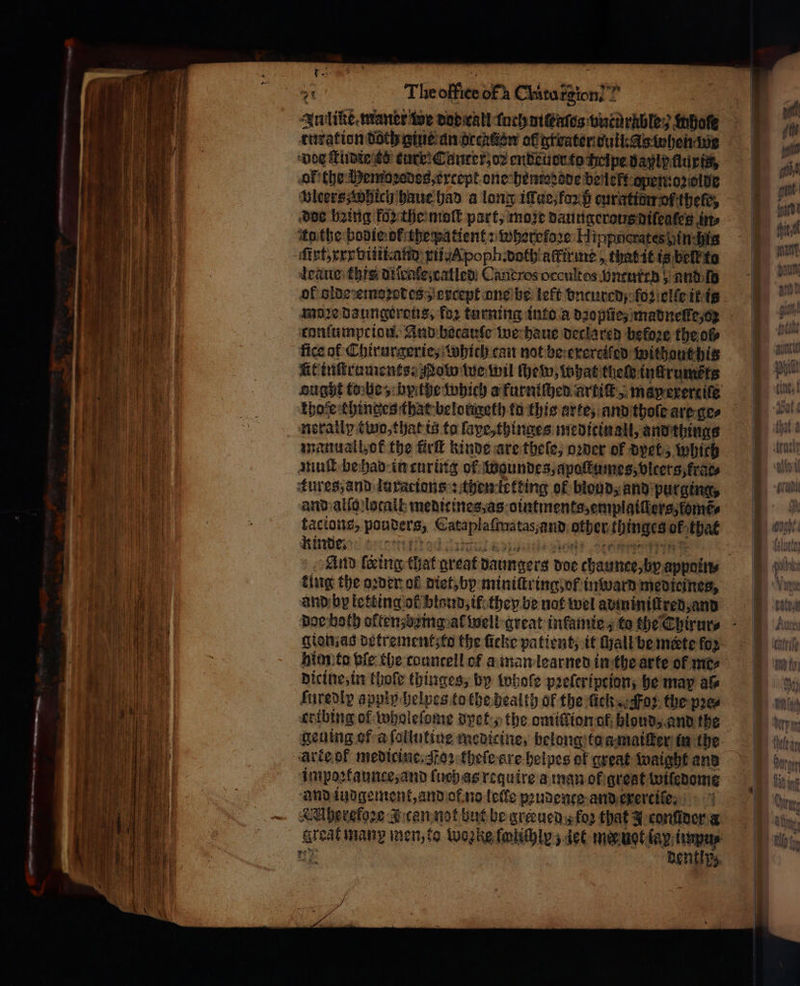 ὡς The office of CMtu rg N Inline maner we dob ral toch ot Gatos vntüͤrnble ; whole curation doch gius an occktien af greater ος when ine bos ſtudie ks eure; Canter, oꝛ endeuer to heipe bayip ασια, ol the Hemoꝛedes, except one hemoꝛode beleft open: oꝛolde vlcers which haue had a long iſſue, foꝛ p curatiom of (ρε, doe being ko the moſt part, moze daungerous diſeates in⸗ itathe bodie ok thepatient: wherefore: Hippherates hinchis fint xxx viii and xii.poph. doth aftirme that it is beſt᷑ ta leaue this diſcale, called Caneros occultos Vncured; and mw of lde emoꝛodes , except one be left dncured/ ſoꝛ elle it is 19029 daungerous, for turning into a dope, madneſte, o: conſumpciou. And becauſe we haue declared before the ol fice af Chirurgerie, which can not be exereiſed without his kit tuſtruments. Nobo tue wil ſhew, what thele inſtrums ks ought tobe, bythe which a furniſhed artiſt, map exerciſe thofe chinges that belongeth fo this arte, and thole are ge⸗ nerally two, that is ta ſape, thinges meditinall, and things manuall,ok the ΠΠ kinde are thele; oꝛder of dyet, which muſt be hab in curing ol Woaundes, apoſtumes, vlcers, frags kures, and luxations : then letting of blond, and purging, and alſo local medicines, as ointments, emplaiſlers, fomr⸗ tacions, pouders, Cataplaſmatas, and other thinges ol that And ſceing that great daungers doe chaunce, by appoin⸗ ting the oꝛder ol diet, by miniſtring, of in ward medicines, and by letting of blaud, if they be not wel adminiſtred, and dor both often; being al well great inkamie; to the Chirur⸗ gion as detrement; to the ſicke patient, it ſhall be mete for him to ble the councell of a man learned in the arte of πιο; dicine, in thoſe thinges, by whole pꝛeleription; he may al⸗ ſuredir apply helpes to the health ol the lick. Foz the pꝛe⸗ cribing of wholeſome dpet, the omitlion ol hloud, and the geuing of a ſollutine medicine, belong to a maiſter in the arte of medicine. oꝛ thele ere helpes of great waight and impoꝛtaunce, and {uch as require a man ok grest wilſedome and iudgement, and ol no leile pꝛudente and exercile. AMherefoꝛe I cen not but be greeued ; loꝛ that J conſider a great man men, to woꝛke foliſhly / dee mer uot lay impu⸗ ne dentipz
