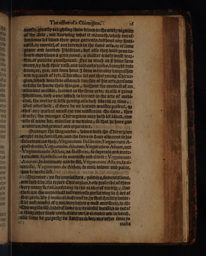 SAY itt ΜΗ — — The office of Chimgion 18 ently, greatly delighting them telues in the onely dignitie or the Arte, not knowing what it meaneth, which dos ol⸗ tentimes let blond their poze patients, without any Indi⸗ catid, oꝛ councel, of: one learned in the fame: arte; oꝛ of lome graue and learned Phiſition, but alſo they will geue in⸗ ward medirines a gods name, a matter trueip moſt woz⸗ hte, ol publike puniſhment. Foz as much as J haue (ώμο manp, by ſuch their raſh, and bold enterpziſes, bꝛonght into daunger, yea, and fome haue 3 ſeene milerably languiſhed und depꝛiued of lyfe. Thereloꝛe let not that young Chirur⸗ gion, which would be eilermed ſwoꝛthie of his arte, pꝛeſume to take in hande theſe thinges , without the countell ol an auncient maiſter, learned in the ſame arte, ο) elſe a graue Phiſition, ſuch a one which is learned in the arte ol medi⸗ Wut other wiſe, ik there be no learned maiſter pꝛeſent, oz that any pꝛelent nereſſitie doe conſtraine the lame, then atruelp, the pounger Chirurgions map both ict bloud, and allo il nade ber, miniſter a medicine; ſa that he haue gan erudition, indgement and experien te. Moꝛeouer the Unguentes, where with the Chirurgion Aaluetoziez ag theſe, Vnguentum Baſihcum; Viguentum A- eee e Auréum; Vngurntum Album, and rate Apoſtolicon to mundiſie and clenſe: Vnguentum Aureum to intarnate and ta fili, Vnguentum Album to cis an to make fo. enk at det, eien ag Pazeduer; as for emplaiſters, poimers, fomentations, und luch like, the erpert Chirurgion, doth) pꝛelcribs oltthem edery many loꝛtesactizding to the reaton ot curing: ὁ And thele are che medicikall inlirumenkz per kaining to 5 art of Surgerie. By p manualankeuméts vo thal chielely onder, ad inſtrumdts ol pꝛen very mite z moſt notoſlarle, ta the Allo ſome berpoopecty ta ών ο ehunduther {σάς 0
