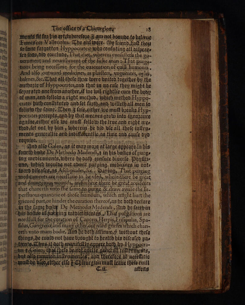 | tg | . — 1) Braneifeus Wallerioſus, Whe anf were. My kriend, halt thou pty | | 1 ſed ſecs, did conclude, That diet, wherein conſilletk the go- 18 e tions being neceſſarie for the euacuation of euill humours. πα | N D 4 ; a ade due seit te mi | ‘balmes,ccc, That all theſe thee were bnited together by the Hig authozie Of Hxppocrates, and that in no caſe they might be jm. sfeparated one kram another, ik we wiß rightlie cure the body aie ok man, and follow a right method, which method Hyppo- 1 sh ) crates hath conſtituted and {οί kazth, and willeth all men to ments generallie and indiffokentlie as time and caule dad ο n 93 ph acts great sd πα 94 eg, sii} And allo Galen, as it map mope at large appeare in his , fourth bake De Methodo Medendi,¢ in his bones of purg⸗ ing medicaments, where ho doth conkute diuerle Pypftti⸗ ons, Which waulde nat admit purging medicines in cute ward diſesſes, as Aſclapiades, &amp;., Saping, That purging e mectcaments are necellane to be ved wherethere be arcat ae dame peu wourtdsy Arch m here there be great accidents ee that chanceth vnto the fame, te purge &amp; draw awale the ſu- a perkluous quantitie of thoſe huimouts, which might hurt the e gricued part, or hinder the curation thereof, ag he Doth declare GS) in the fame boy De Methodo Medend. Aud be ſaith in πας cchis δα lambing medicamentles That pufgdtions are w weed full. far ‘he curation of Cancers, Hf erpis,trifipulas, Spa- μη i ik baw αλ) 4 i €#ig ὰ Be IME ας be ae ο 2 2 Klus, Gangreba and man otheront ward Sriefes Which chan⸗ εί vnto mans bodie, | ird he bath Affirnie,p without thefe things, he could not haue bought to health his diſcaled pas 1 να be an cn Up Lp sacra te gelen, thas {pela pu ae μπας, er μή e e ο be ο ther elle F Chiturgionmutt leave thelecutlt