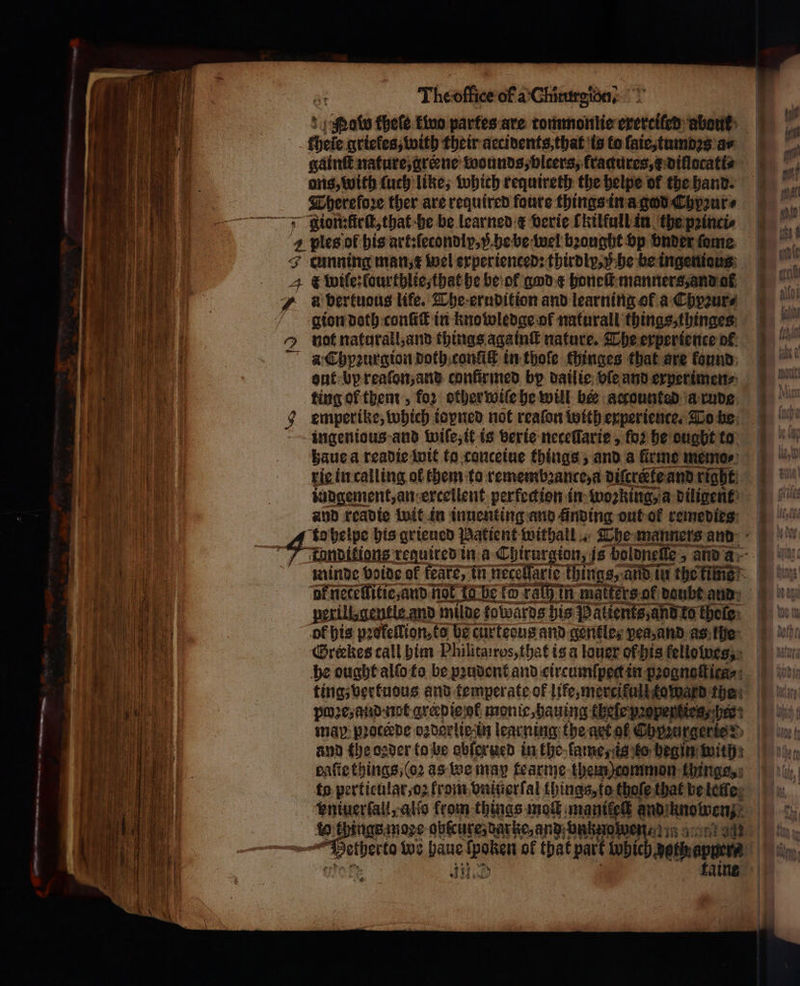 “ — ee Theoffice of a: Chintretéa? 1 obe fhefe kwo partes are tommonlie exertiled about theie griefes, with their accivents,that is to ſaie, tumbꝛs a- gain nature, greene wounds, vlcers, fradures, e diſlocati⸗ ons, with ſuch like, which requireth the helpe of the hand. gion:fürſt, that he be learned &amp; verie Tkilfull in the pꝛinci⸗ + F wile:fourthlie, that he be ol god e honeſt manners, and al a bertuaus life. The erudition and learning of a Chyꝛur⸗ gion doth conſiſt in knowledge of naturall things, thinges not naturall, and things againſt nature. The experience ol aut bp reaſon, and conſirmed by dailie bie and experimen⸗ ting of them, for other wiſe he will ber accounted a rude emperike, which ioyned not reaſon with experience. To he ingenious and wiſe, it is verie neceſſarie, fo2 he ougbt to haue a readie wit to conceiue things, and a firme memo⸗ rie in calling of them to remembꝛance, a diſcretke and right iudgement, an excellent perfeckion in wozking, a diligent and readie wit in inuenting and finding out-of remedies: ot neteſfitie, and not Ia he fo rath in matters of daubt aud perillgentle and milde fowards his Patients, and ko thele: of his pꝛofellion, to be curtesus and gentle, pea, and as the @rekes call him Philitairos, that is a lauer of his fellolwes, he ought alſo to be pꝛudent and circumſpect in pꝛognoſt iea⸗ ting; vertudus and temperate of life, mercifull toward the map proceede ozderticln learning the art of Chpꝛurgerte ? daſie things, (oꝛ as we may tearme them) common things, 3 115 70 8 5 [ | { ß Re 4