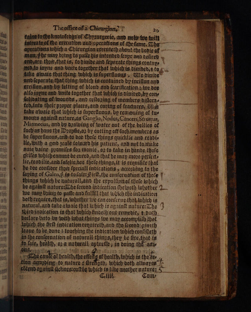 kaine to the knowledge of Chyꝛurgerie, and note tue will aperations which a Chirurgion exetuteth about the bodie of man; Phe may bring to pale his intended ſcope and vefiren ond; are ther, that is, ta diuide and ſeparate things contap⸗ und ſeparate that thing which is contained by ineiſion and exeiſion, and by letting of blond and ſcarification: we doe lidating at wounds, and reſtozing of members diſloca⸗ ted, into their proper places, and curing of fractures, Tee fake awaie that which is ſuperlluons, bp remwuing of tus mours againſt nature, as Ganglia, Nodus, Cancers, Strumas, Mirmecias, and by dꝛawing of water out ok the bell ies of ſuch as haue the Pꝛopſie, oꝛ by cutting off ſuchanembers as be ſuperfluous, and to doe thole things quicklie and readi⸗ lie, with a ged zeale taluard bis patient, and not to make fille vaine pꝛomiles foꝛ monie, οἱ to take in hände khole grikes which eannat be cured, and that he may more peticcts lic, read ilie, and ſafelie dos thoſe things, it is requifite that he doe conſider thace ſpeciall indications , accoꝛding to the we may being to paffe and fulG!l that which the indication third indication is that which lindelh ont remedie, @ both which the firſt indication requireth, and the ſecond gineth leane. fo be done: touching the indication which tonſiſteth in the conler nation of naturall things, they be lire, tnat is fo ſaie, health, ο) a naturall aptneſſe, in doing the acti⸗ ΜΗ | anna Ciiii. Corn