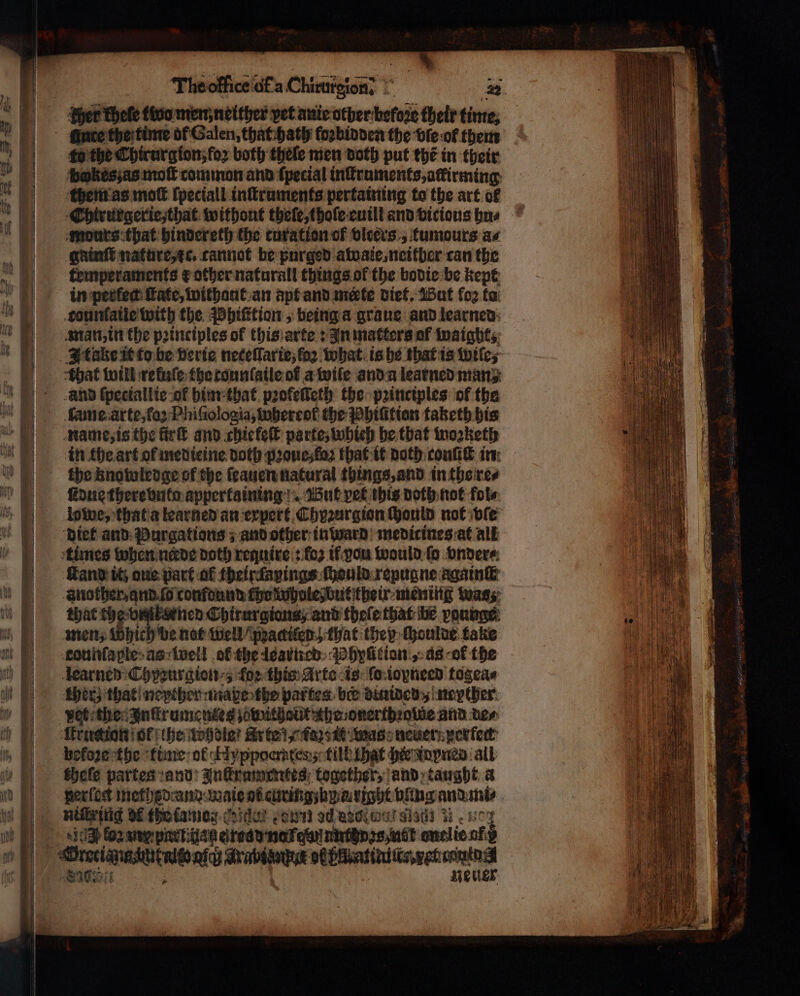 The office uf a Chivateent hy cher khele two men; neither pet auie other-hefore their time, duce the time of Galen, that hath fogbinden the vſe ol them fo the Chirurg ion, foꝛ both thele men doth put the in their bkeszas moſt common and ſpecial inſtruments, ackirming them as moſt ſpeciall inſtruments pertaining to the art of mours that hindereth the curation of bleers., tumours as gainſt nature, ic. cannot be purged atoate, neither can the temperaments ¢ other naturall things ol the bodie be kept tounſaile with the Phiſttion, being a graue and learned man, in the pꝛinciples of this arte: In matters ol inaights; | Itake it to be verie neceſlarie; foo what is he that is wifes that will reluſe the tounſaile ot a wile and a learned many and ſpeciallie of him that pꝛofeſſeth the pꝛinciples of the lame arte, fa: Phiſiologia, whereoł the Phiũttion taketh his name, is the ſtrſt and chiefeſt parte, whieh he that woꝛketh in the art of medieine doth pꝛoue, faz that it doth conſiſt in the knowledge of the ſeauen natural things, and in the re⸗ ſidue there bnto appertaining But vet this doth not fol⸗ lowe, that a learned an expert Chyꝛurgion ſhould not ble diet and Purgations; and other in ward medirines at all times when neꝛrde doth require: fo2 if ou would fo vnder⸗ tand it one part af theirdapings ſhould repugne again another, and. ſo confound cho whole but their mening was; that the vintksrned Chirurgiant, and theſe that he young men, Which be nat well “poaciten.) that they ſhoulde take learned Chyzurgion , for this Arte is (ο ioyneed togea⸗ pet the Inftrumentes zevutholit the onerthꝛolde and Den Itruction ol the whole? Arte x Fors tt was neuer perfect chele partes and Inttrumentes together, and taught a perſoct methedand ate . tight ping and mi⸗ 503} oz my pat. ae ed ως mel ie οφ