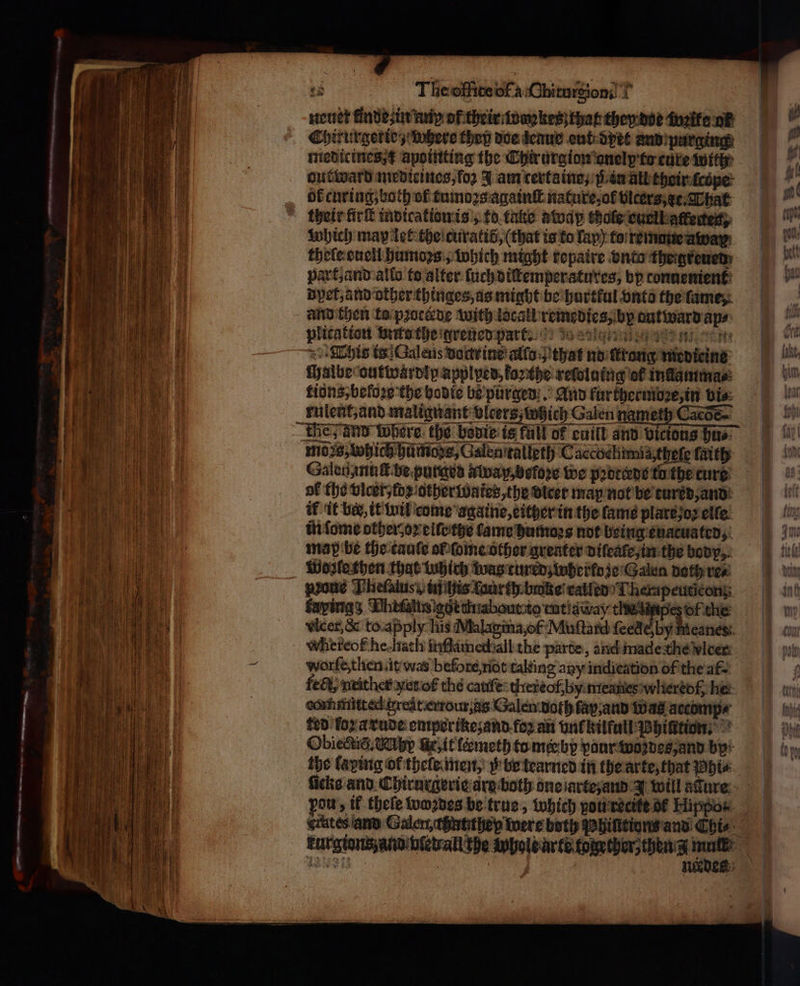 ee neuer finde in an of their wankesz that they doe welle or Chirurgetie; where they doe denue out dyet and purging medicines t apointing the Chirurgion onelp to cure with out ward medieines, for 3 am certaine, 3; in all their ſcope ok curing, both of tumoꝛs againſt nature, ol vicers et. That their firſt indication is, to take away thole cuclbatterted): which may let the curatid, (that is to lay) to remaue away thele euell humoꝛs, which might repaire vnto theigreued part, and allo to alter ſuch diſtemperatures, bp connenient det, and other thinges, as might be hurtkul onto the fame, and then to pꝛocckde with locall remedies, by autward aps: This is Galeus doctr ine allo that nd ſkrong medicine ſhalbe outwärdip applped, forthe rewluing of inlamma⸗ tions, before the hodie be purgend . And fur ου σε)! bis: rulent, and malignant vlcerg which Galen nameth Cacoe~ the and Where the bevie is fall of cuill and victons hu⸗ moss, which hü mods, Galenitalleth Caccochimi a theſe faith Galenanuſt be purged away, befoꝛe we pꝛottede to the tur- of the vlcer/ fz other wates, the vicer map not be turk d, and if it ber, it wil come againe, either in the fame plart os elfe in ſome other oꝛ eiſe the tame humoꝛs not being euacuated, map be the tauſe ol ſome other greater diſeale, in the body Wozle then that tubich was tured wherkoze Galen doth re⸗ prone Theſatuss, tific Loar th. bake’ ralled Therapeuticong fayings Dhifalts edt thiabourto mtidway ο ba the Wicer,&amp; to apply his Malagina, of Muſtard ſeede, by Meanes whereof he. hath itlamechall the parte, and made the vlcer worfe,then it was before riot taleing any indication of the af {εθὲ; nrither yet of the catife tiiereof, by micanesiwliertof, he: conmittecd great errour; as Galem both lap, and Was accomp⸗ ted for a rude emporikez and foꝛ an unc kilfull Bhintion. Obiectid. Mh Ge it lermeth to mee by vaur wozdes, and by the laping Of thele men, be tearned in the arte, that hte ῄ pou, if theſe wozdes be true, which ou recite δὲ Hippos. _ erates and Galem thnhthep were both Phinttions and Chi⸗ kurgions and pied all the whole arte together, then z 8 11149 3 g : μα 5