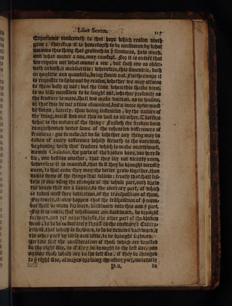 gl Liber Sextua-, * 11 a Srperionte’ tonlenteth to that pope: which realdn dbelh , ete + thercfoze it is hentefoꝛth to be tonſidered by what meanes this thing chat groweth in p fractures, how much, and what maner a one, map comlozt. oz it is euidẽt that we reguire not what maner a one, but fach one as obler⸗ Heth in both, a medideritie: whereloze, this ſimentrie, both in qualitie and quantitie, being found out. Furthermore it is requilite to ſceke out by reaton, whether we map attaine ko them both oz not: but the time when this chalbe done; is no leſſe neceſlſarie to be fought out, whether pꝛeſontlp as the fracture is made, (hall w make vnition, as in woins; 00 that this be not a time οὔ uuentent, but a moꝛe aptor muſt de found 5 fucrelp; thou being inſtructked, by the nature of the thing mal nnd out this as wel as all other. Chet ſoꝛe What is the nature ok the thing e Foꝛſoth the bꝛoken bone rompꝛehended vnder fome of the rehearſed difkerentes ol frattures : goe (ο now, let vs le whettzer any thing may be taken of euery differente which ferueth to the curation, beginning with that fracture which is made ouerthwart, named Cauledon, the parts of the bioken bone, dos here lo ie,; one beſides another, that thep lap not directly eulen, Wherekoze it is manifeſt, that fürſt they be bzought dircallp euen, to that ende they may the better grow together, then ro dos ſome oF the things that follow: truelp that Mall fal. dole if one: wang the erampie ol the whole part, doth diate The bones that are a ſunder to the contrary part, of which is kaken moſt ſure indication, ot the tranſpolition ol them. oz truelp, it: map happen that the traͤlpolition of ß mom⸗ wer (hail be made foꝛ ward, back ward into this and p park. Jon it is miete that whatlocuer are backward, be brought foꝛ ward, and pet neuertheleſle, the other part of the bꝛozen Bont 5 is to be möderatelg Theat to the contra y: Cttiitra⸗ riwiſe, that which is loꝛ ward, is ko be deduted backtogrd x the other part by little and littie, to be bꝛought foꝛtnard⸗ In litke fort the conlideration of Chole which are wꝛeſted ro the right lde, is if they be brought to the lelt Πίος; und Agaͤine thate which are in the lelt fines, if they be chenged to ß right üde, al wapes dꝛawing the other ο. P. u, eee