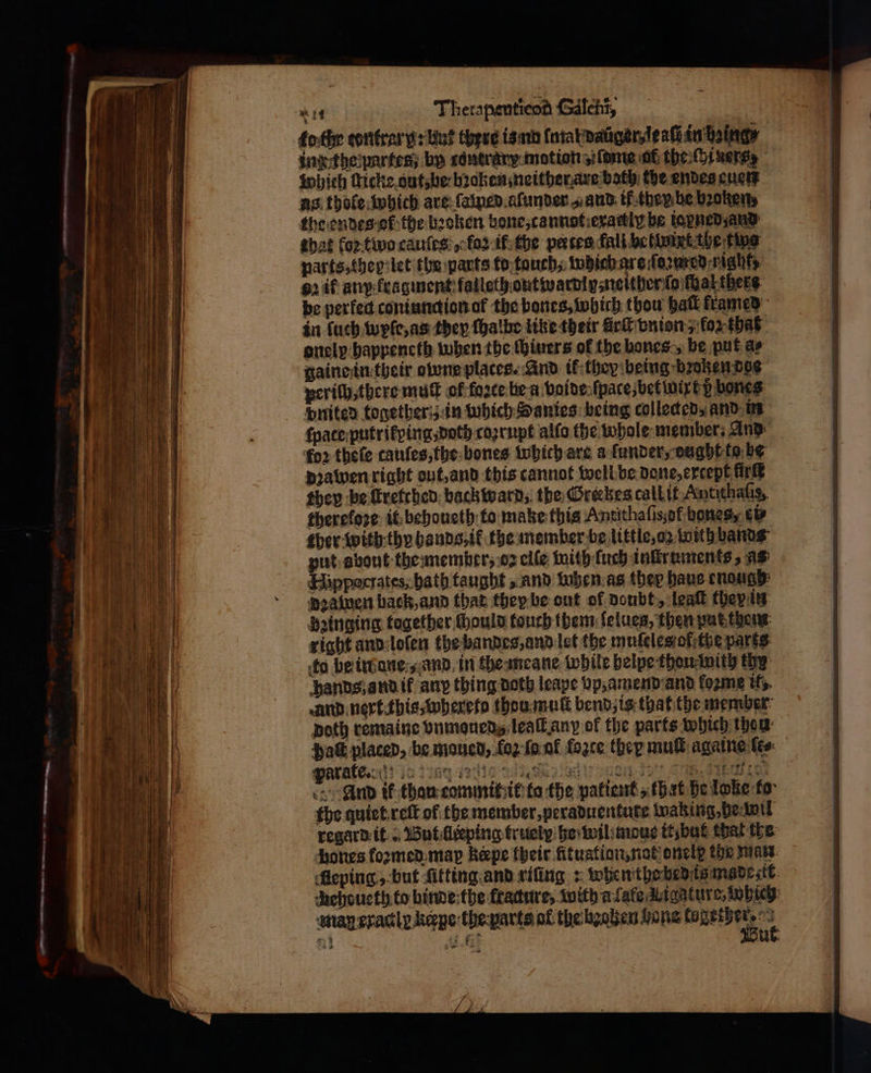 fo the tontrar y: Hus there is nn (αλ daüger, le aſi in being — inz the partes, by tontrary motion „dme at thei ners which ſlicke out, be bꝛoken neither are both the endes euen as thole which are ſamed aſunder ο and if then be broken, the endes ot the bꝛoken bone, cannot exactly be iapned and that loꝛ two cauſcs „ ος if the paces fali betwixt the ting narts, they let the parts to touch, which are ſoꝛwred nat 2 df anp fragment falleth oute τμ neither ſo thal thers be perfed contundion of the bones, which thou hall framed in ſuch wyſe, as they ſhalbe like their ürſt vnion, for that onelp happeneth when the ſhiuers of the bones, be put a⸗ gaine in their owne places. And ik they being broken doe periſh, there muſt of force bea voide ſpace, bet wire p bones dnited together in which Sanies being collected, and in fpaceputrifping doth coꝛrupt alſo the whole member. And foꝛ theſe tauſes, the bones Which are a ſunder, dught to be dꝛawen right out, and this cannot well be done, except πια they be ſtretched back twarn;, the Grerkes call it Antithalis, therefore: it behoueth to make this Antithalisof bones, ei⸗ ther with thy hands, ik the member be little, oz with bands put about the member, ος elſe with ſuch inſtruments, as Hipporrates; bath taught, and when as ther haue enough dea wen back, and that they be out of doubt, leat they in beinging together ſhould touch them ſelues, then put them right and loſen the bandes, and let the muſeles of the parts to be iw ane, and in the meane while helpe thou with thy hands, and ik any thing doth leape vp, amend and fozme it, and nert this, whereto thou muſt bend; is that the member poth remaine vnmoueds leaſt anp of the parts which thea: Hak placed, be moued, {ο} ſa uf force they muſt againe lee: arate 0 ic ngage ee ee eee e And ik thau commit it ta the patient, that he lone ko the quiet reſt of the member, peraduentute waking⸗de wil regard it But lleeping truely he wil mouse it but that the ones foꝛmed map Repe their fitustion, not onele the man Aeping, but ſikting and riſing: whe n the bedeis made sit dhehoucth.to binde the fracture, with alate ligature, which man eractig kepe the parts of the heahen bone wurd, 11 21 . *