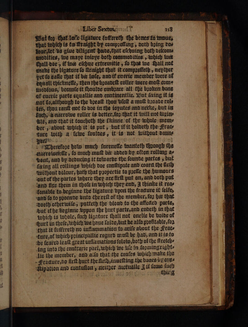 Wat (ο) that love ligature fatfereth the bones r troues that which is fo raight by competing , noth bring do⸗ modities, we mape tniove both commodities , which ine (yall doe, ik w eſchue ertremitie, fo. that we Mall not pet ſo eaſie that it ber lole, and if euerie member were ol equall thicknelle, then the bꝛoadeſt roller were mol come modious, becanle it ſhoulde embꝛace all the bꝛoken bone of euerte parte squatlie and continentlie. But ding it is not lo, although to the bꝛeaſt thou vleſt a moſt bꝛoade role ler, thou cant not {ο voe in the toputes and necke, but in Ale, and that it toncheth the lkinne of the whole mem⸗ per,; about which it is put, but ik it holdeth the Frac⸗ ture with a ως fouldes, it is not without daun⸗ Terd!“ ή PORE 3 3 Therekoze how much ſureneſle wanketh though the narroſoneſſe, fo much mut ber added be often rolling as Haut, and by deducing it towarde the ſounde partes, bul feing all rollings which doe conſtipate and coarc the lleſh without dolcur, hath that pꝛopertie to pꝛeſſe the Humours out of the partes where they are firſt put on, and doth put and fixe them in thole in which they end, 2 thinke it reas ſonable to beginne the ligature vpon the fracture it felfe, And fo to pꝛoceede Suto the reſt of the member, for her that Doeth other wile, putteth the bloud to the affected parte, Hat it he beginne vppon the hurt parte, and endeth in that which is whole, ſuch ligature Hall not onelie be voide of Hurt in thele, which we haue lade, but be allo pꝛofttable, for ture, ok which pꝛincipallie regard muſt be had, and it is to be feared leaſt great inflamations fololw, both of the ftretch⸗ ing into the contrarie part, which we bie in kozmingrighe⸗ thirg SSS SSE . 8 = 1 ‘