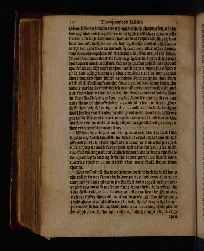 thing like an id dam ation happeneth tp the postion.oF tie bones, when as ſuch as are not ughtiv cured are maniſeſt⸗ lie fene to be moꝛe moiſt than nature requireth where we fica wound with a bꝛoken bone, neither commeth Gans of the bone, in reeke named Sphacelus , ante other waie; which is coꝛruption of the whole ſubſtaunte ol the bone; Thereloꝛe thou ſhalt not bir negligent, but expell wou ai the luperludus moiſture from the partes which are about the fracture. Pherefoꝛe thou mail begin vpon the affected part, and bꝛing the roller about twite oz thꝛite, and proceed then toward that which is ſound, kloz verilie he that thus doth roll, ſhall defend the Aire of mond to tame from the whole partes, to thoſt which are alected, and doeth alla put out from hence that which is here alreadie collected. Sexe in then that there are two partes, which mape both receius ante thing of the affeded part, and allo ſend vnto it Foz⸗ ſoth they which lie vppon it are moſt readie vnto bothzss well forthe multitude, as alſo greatneſſe. But the extreme parts foꝛithe contrarie tauſe, can reteiue oꝛ lend but little, neither can miniſter much, either to the affected partes, et ther reteiue ol them again. WMherekoze when as Hyppocrates made the fir ff tive. ligatures, with the fir he did not expell that was in the affected part, to thole that are aboue, and aifo doth expell that which floweth from them with the roller! Foz with the firſt rollings about, which be Doth make vpon the krar⸗ ture, and by deduting it to the lower parte, he thꝛuſt lome mattier thether, and letteth that none Mall flows from thence. The reſt of alt the inuoluings, with which he will haus the roller to goe from the lower partes vpward, that they map in the fame place with the firſt, voth repell to the high⸗ er partes, and allo pꝛeſerue fluxe from theſe, wherefore the two füirſt rollers doe defend and ſkrengthen the Fracure, neither (uffer they inflamation to ariſe. Mot withſtanding thele alone are not ſuſficient to both thele vſes, ſo that Hip- pocrates did deuiſe {0} their defence a remedie, that ſplents en