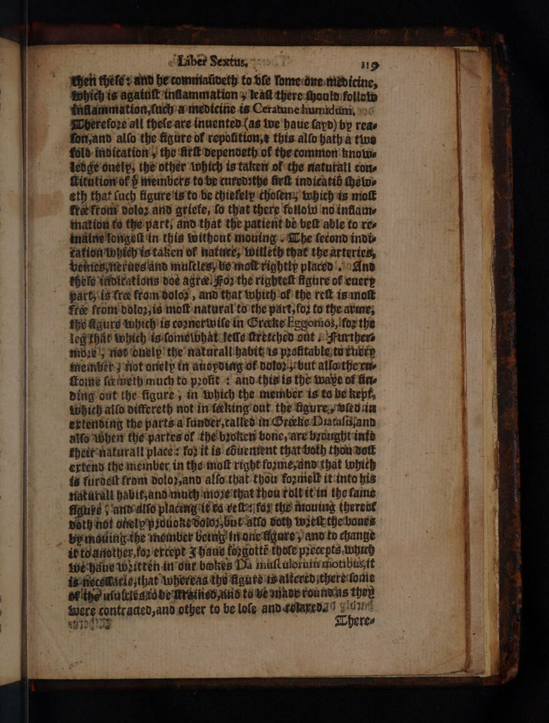 Which is agaiuſt inflammation ο teak there ſhould folio laflammation, ſuch a medicine is Ceratune humidum. Whereloꝛe all theſe are inuented (as we haue ſapd) by reas on, and allo the figure of repoſition, this alſo hath a two Fold indication, the Ark dependeth ok the common knows eitution of v members to be cured the Girl indicatid hews eth that luch figure is to be chiefelp choſen; which is moll fre front doloz and aricfe, fo that there follow no inflam⸗ mation fo the part; and that the patient be bel able to res kation which is taken of nature, willeth that the artertes, veines nerues and multles be mo rightly placed. And khele indirations doe agra: Foz the riabtel figure of euere part; is fre from doles , and that which ol the reſt is molt free from doloꝛ, is moſt natural to the part, fod to the arme, fhe gurt which is coꝛnerwiſe in Crake Eggomos, fog the leg that which is ſome what gelle ſtretched out ! Further mize!) not dnelp the naturall habit is profitable to xuerg member not onelp in auopding OF doloz but allo the rw ſkome ſermeth much to profit + and this is the wapxe of ἄπ, ding out the figure, in which the member is to be kept, erkending the parts a funder, talled in Greeke Diataſiſand alſo When the partes of the bꝛoken bone, are brought inte kheit naturalt place's fo? it is cbuement that bolh thon σος extend the member in the molt right foꝛme, and that Which is furdeſt from dolo z, and alto that thou fozmiolb it into his natarali habit, and much moze that thou rolb it in the ſame reg and allo placing it co «επ fo the mouing (herent if to another, foꝛ except 4 haus forgotté thole precepts which is Recskario that whereas the figure ts alterrd there ſome BF the niulcle g le be fr inen and to Ve made round as they were contracted, and other to be loſe and rolare va an id There⸗