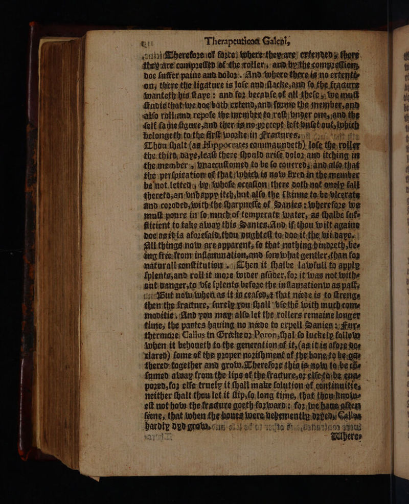 ~* el ee « at Therapeuticoti Galen, they Are cumpaeſſed ot che wotleris: and byithe compredion, doe luer paine and doloz. And where there is no ertentte on; there the ligature is loſe and iſlacke, and ſo the fracure wanteth his ſtaye: and for. becauſe ot all theſe, we mat Audie thattine doe bath extend, and forme the member, and Aalſo roland. repole the member to ret nder one, and the elf ſa mie ſigure, and ther is no pꝛecept lekt Datel gute which belongeth to the fürſt woꝛke in Framtures⸗ Thou (halt (as Hippocrates ennunaundeth) lote the: voller the third pape leaſt there Mould arils doloꝛ and itching in the member vnaccuſtomed to be fo couered and αἰίο that be not letted u by whofe. oceaſion there doth not onelp-falk thereto, an vnhappp iteh, hut alſo the ſkinne to be vicergte and coꝛoded, with the ſharpnelſe of Sanies s wherefdze og muſt poure in ſo much of temperate water, as chalbe 0 doe a it is afoꝛeſaid. thou vughteſl to: dae it the vii daye⸗ All things now are apparent, fo that nathing hindꝛeth, be⸗ ing freelrom inflammation, and fom what gentler than fos naturall conſtitution . Then it ſhalbe lawfull ta apply ſplents, and roll it moze wider aſũder, foꝛ it was not with⸗ ont danger, to bie ſplents befose the inllamationd as pats Wut now ρε as it ig ceaſed, t that nde is to ſtreng⸗ then: the fracture, ſureix vou ſhali bie thẽ with muth cam⸗ maditie. And pou may allo let the rollers remaine longer time, the partes hauing no neede to expell Sanieg: Fur⸗ thermaꝛe Callus in Grieke oꝛ Poron, hal ſo luckelp fallow when it behoneth to the generation of it, (as it is afore ace π]ατεῦ) ſome ot the proper noꝛiſhment of the bane to bead thered tagether and grow. Thereloze this is nom tobe che famed aldap from the lips ef the fracture, ot elfestaibe eua⸗ pozed, ſo elle truely it ſhali make ſolntion ok continuities neither thalt thou let it lip, ſo long time, that thou Παρί» eft not how the krackure goeth foꝛward : foz ne haue nftess ſeene, that when the ήν inate Ve e thy debe Callas berdig ην NG λος ο) tote δι Bana tion 993