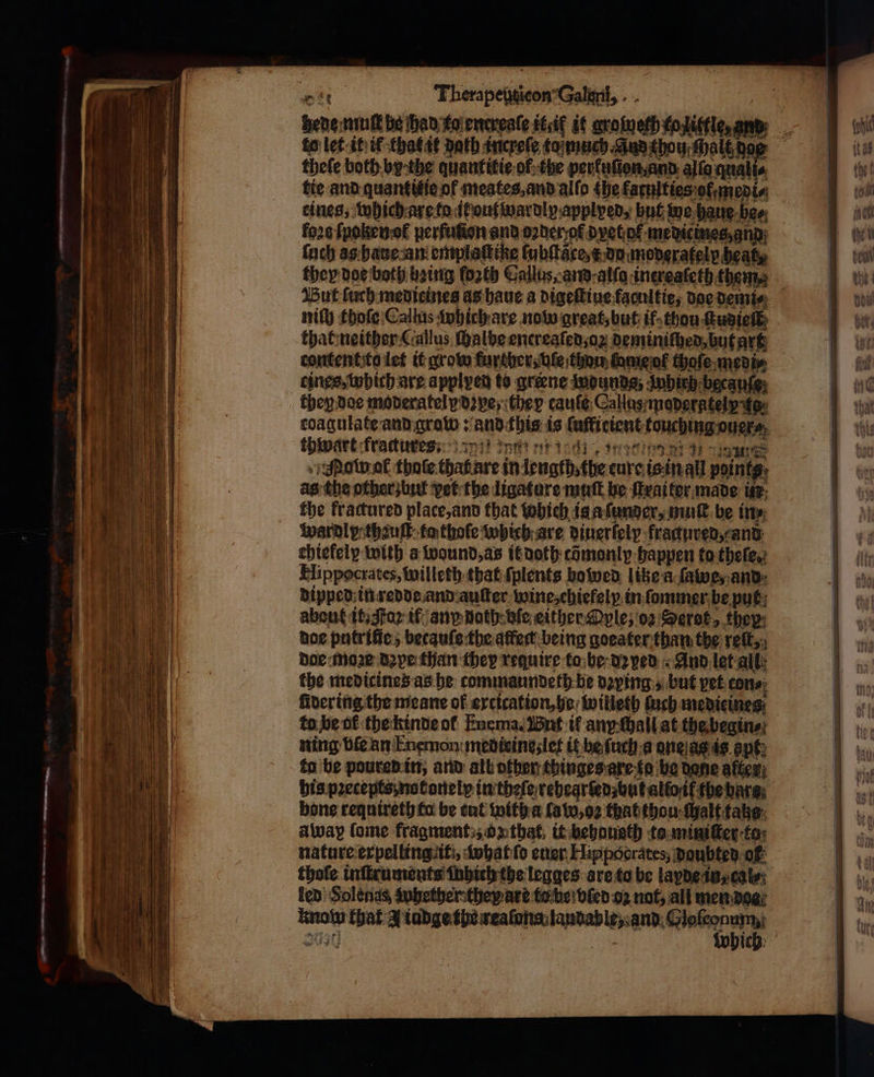 — — —— -- 4 cn Therapenticon Galen, thefe both by the quantitie ol the perfutton,and. alia quali⸗ tie and quantitie of meates, and alſo the faculties ot medi⸗ eines, which are to it out wardly applyed, hut we haue bes ſuch as haue an entplattike lubſtace, x du moderately heat, they doe both heing ſoꝛth Callus, and alſo inereaſeth theme nity thoſe Callus which are now great, but if thou ſtudieſt that neither Callus ſhalhe encreaſed, oꝝ deminiſhed, but art tines, which are applyed to greene wdunds, Jnhich because; then doe moderately dye they taule Callas maderateiy foe thwart fractures n et δε, nannt 1911 Jom ol thaſe that are in length, the eure is in all paints as the other bu vet the ligature mutt be ſtrai ter made in the fractured place, and that which is a ſunder, muſt be in⸗ iwardl yp thauſt ta thoſe which are vinerfely fragured, and chiekely with a wound, as it doth cõmonly happen to theſe, Hippocrates, willeth that ſplents bowen lite a ſawe, and dipped in redde and auſter wine, chiefely in ſommer be put about it. ta if an doth ve either Ople, oz Serot, they: doe putriſie, becauſe the affect being goeater than the reſt, doe moꝛę dye than they require to be depen And let alt: the medicines as he commaundeth be dying, but yet cons; to he of the kinde ol Enema. But tf any chall at the begin⸗ ning vile an Enemon meditines let it be ſuch a one as is apt, ta be poured in, and all othen thinges are to be dane after) his pꝛecepts notonelp in theſe rehearſed but allo if the bars bone requireth fo be cut with a law, ο) that thou ſhalt take: away lome fragment, on that, it behausth ta miniſter to nature erpelling it, what ſo ener Hippocrates, doubted of thofe inſtrumonts fhbich the legges are to be layde in, cole: led Solenas whether they are to be ble oz not, all men dos know that A iudge the reaſons laudable, and Gloſconum,