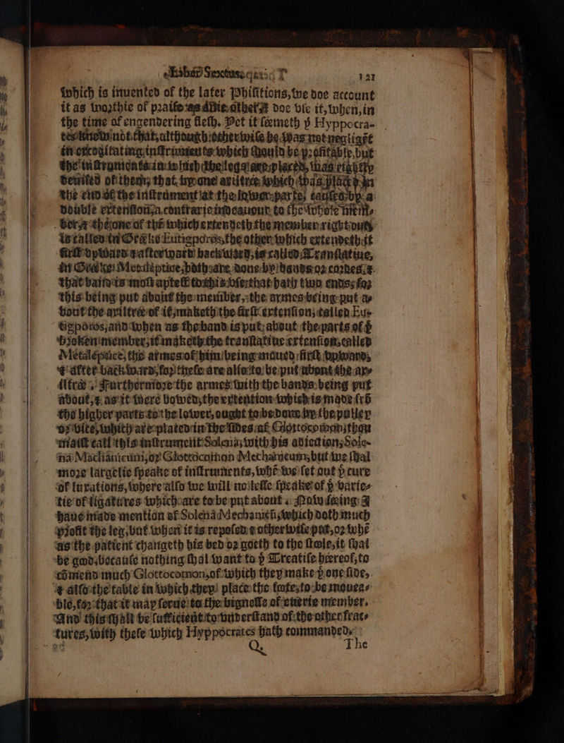 οκ σοι 121 which is inuenked of the later Jbifitions; we doe account it as wogthie of peatlerasditienthet# doe bic it, ohen, in the time al engendering Heth. Pet it ſeemeth 5 Hyppocra- tesknomm ndt that, although other wiſe be q pas not negligẽt im ercogitating inſtraments which cuauld bey: ofitable,but the mckrumenke in whirhahe lege are placed, ag αν Bewiled ol them that. hy one axütrer Which is called in Ord ke Eutigporss, the other which extendethit Gr opward zafterward backutard, is catied Tranſtatiue, in Die ke! Mecaht price bdthsate done by dauds on cadegt that band eis molt aptelf toitis vſerthat bath two ends; foz this being put dbo? che member, the armes being put a⸗ bout che aviltra of it, maketh the Girt evtention; called Eu⸗ tigporos, and when us tho band ia put about the parts ft bzoken member, it maketh che trankatineertenfiom cates Metaleptice, the armes ot him being maued ſirſt vp ward K diet back ward, fop thele are alſoto be put ubont the ary αι Furthermoꝛe the armes with the bands being put about, x as it were bowedz the extention wied is made fr tho higher parts to the lower, ought to be done hy the paller Oy Vite which are plated in the fides af oꝛtocomon thou maiſt call this inſtrument Solena with his adiedionsSole- na Macliamcuni,o? Glottòcatmon Mechameum, but ine ſhal moze largelie ſpeake of inſtruments, whe: we let aut p cure ‘of luxations, where alſo we will no leille ſpeake of s varie⸗ tie ot ligatures which are to be put about Naw ſeing 4 haue made mention of Solena Mecbanich which doth much Polit the leg, but when it is repoſed t other wile pat, oꝛ whe as the patient changeth his bed oz goeth to the ſtle, it that be god becauſe nothing Hal want to ß Treatiſe heereof, to co mend much Glottocomon; of Which they make pone ſide, r alſo the table in which they! place the flute to be mouea⸗/ ble, (02 that it may ſerus ta the bignelle of cterte member. And this halt be lutkictent to vnderſtand of the other [εαν tures; with thele which wba int tommanded⸗ The
