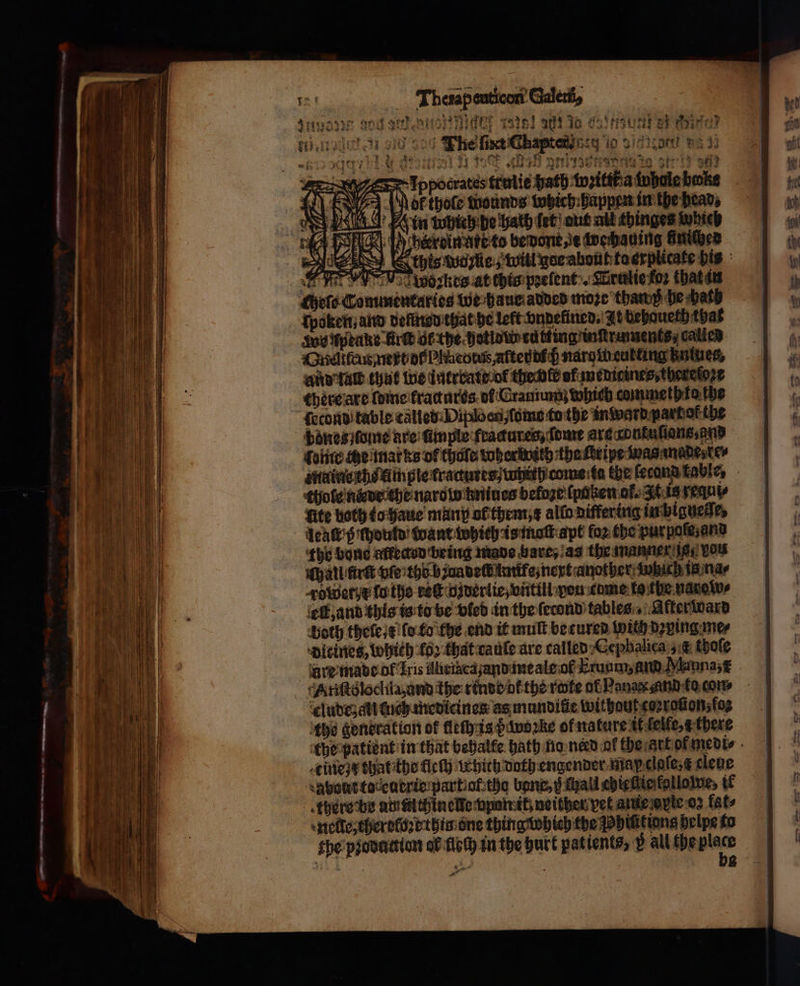 4 eT ete a nee oe Thetapeuticant Galett, * 12 i if 7 1 9 4 ἡ : 2 82999 arte TONS e enen to tee ή e lppocrates trulie hath wzitttł a iyboleboke EIn uuhich de hath ſet aut abt thinges which J berreinatt te bedont e wechauing üniched ws Worte, will war about kaerplicake bis ασ woꝛkes at chis pꝛelent. Wrulie fos that an hel C mmentaries we haue added moze than he bath Soy uptake Bre ot the hotld cutting inqtruments, calied Gnelttrus next of Pleo tus, afteu dich nargtheutting kntues, And tall that we üntrratt ol the ble uf medicines, thereloꝛe there are fone fractures of Cramum which commeth ko the fecond table called Diploenſomo tothe inward part of the bones lone are finple fractures, dome arg gontuſtang, and folite che marks of thale wherwith the ſbripe was made te minis the fim ple fractures; tabi. come ta the ſerond table, thole nde the naro w kniues befoge ſpaken of. It is sequy Lite both to haue mung ol them, x allo Differing inbigneſle, deaſt ß ſhould want which is maſt apt fo2 the pur poſe and the bone affected being made bare, a the manner ig vou hall first ve the baun delt imife, next another wich ig ma⸗ Tower d la the ret dzverlie, vntill peu cume lo the narow⸗ elk, and this is to be vled in the ſecond tables After ward both thele e ſo to the end it mult becured with dꝛying me⸗ dieines, Which fo2 that caule are called Cephalica &amp; thoſe ure made of Iris Aliriacazand me ale ol Lrunm, and Manna, cludeʒ ali tuch medicines as mundiſie without coraſton, fo tho generation of flech is be woꝛke of nature it lelle, there the patient in that behalfe bath no need of the art of medi⸗ tine x thatthe fleſh which doth engender map claſe⸗ a cleue about toteutrie part af tho bang, g Mall chieſlie followe, tf there be amtuthin elke vpan it) neither vet atue opte 03 fat⸗ etl, therdloꝛe thin one thing which the hilitions helpe to the pꝛodattion al floch in the hurt patients, p all the αρ — f 8