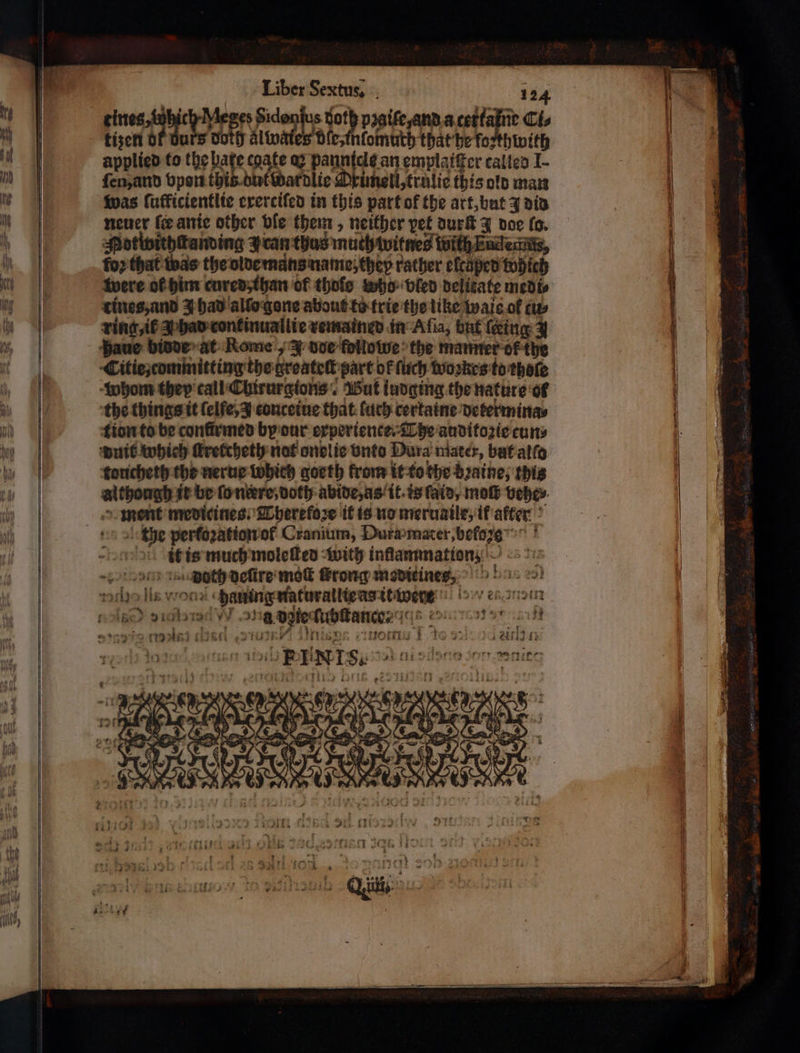 Liber Sextus, 124 eines tabicly Me ed Sid 15 goth pꝛaife, and a tettafne Cis tizen Of Burs Doth Alivates dle, mlomuth that he forthwith applied to the pate egate ay bene emplaiſter called I- ſen, and Όρου thib dulwdardlie Orimell, trulie this old man was lufficientlie exerciſed in this part of the art, but 3 did neuer ſer anie other ble them, neither vet durſt J doe fo. Mottwithſtanding J can thus muth witnes win Eudedits, for that was the olde mans name they rather elcaped which were ol him cured, than of thofe who bled delitate medi⸗ tines, and J had allo gone about to trie the like wais ol ευ» ring il A had continuallie remained in Aſia, but (king 3 haue bidde at Rome „ J doe followe the manner of the Citie, committing the groateſt part of (uch woꝛkes to thate whom they call Chirurgtons. But iudging the nature ol the things it ſelſe, J conceiue that luch certaine determina⸗ tion to be confirmed by our experience. The auditozie cun⸗ duit which ſkretcheth not onelie vnto Dura mater, but alſo toticheth the nerue which goeth from it to the bꝛaine, this although ir be (πάτο doth abide, as it. is fain, moſt vehe⸗ ment medicines: Therefoꝛe it is no meruaile, if after the pertozation of Cranium, Dura mater, befasse it is much moleſted with inſlammation; ο τοσο πρι) deſire mek ſcrong meditines, sore lis wood Φα πα naturallte as it were „ MD Bee n bie ſubſtance⸗ iq εἰ 12 Se lei ed une προς civeoniy 1 to 2. cr vin ουσ