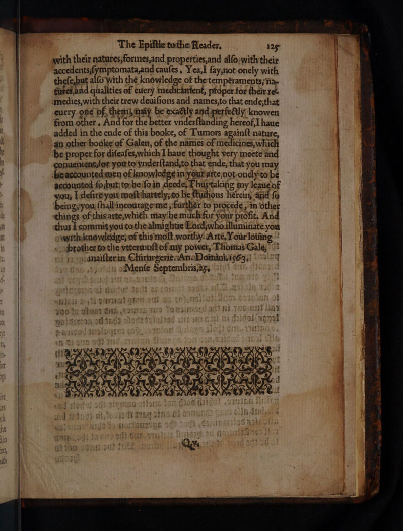 The Epiftle tothe Reader, 125 with their natures, forimes, and properties, and alſo with their accedents ſymptomata, and cauſes. Vea, I ſay; not onely with thefe,but alſo With the knowledge of the temperaments, na- tutes and qualities of euery medicanient, proper for their re. medies, with their trew deuiſions and names, to that ende: that euery obe of them) aay be exaétly and perfeciy kcnowen from other. And for the better vnderſtanding hereof, I haue added in the ende of this beoke, of Tumors againſt nature, an other bodke of Galen, of the names of medicines, which be proper for difeafes,which 1 haue thought very meete and -conuenientfor you to vnderſtand. to that ende, that you may de aceounted men of knowledge in y ur arte, not onely to be accounted ſoſbut to be ſo in deede, Thus taking my leaue of ou, I dleſire you moſt hartely: to he ftudions herein and ſo being you ſhall incourage me, further to procede, in other things of this arte which may be much for your profit. And thus I commit you to the almightie Lord, who illuminate you vith knew-edge, of this moſt worthy: Arte, Vour lotüng brother to tlie vttermoſt of my power, Thomas Gale, maiſter in Clirurgerie. An. Domini. 155633 Mlienſe Septembris, 25,