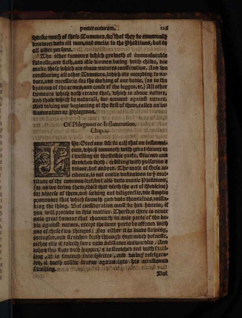 wpealke muth of thefe Tumours, fo that ther be commonly uno wen vnto all men, nat onelie to the Phiſitions, butte all other per on. Tore Pont The other tumonrs tobich groweth of immeatlurable fatneſſe, and fleſh, and allo women beeing with childe, doe make thole which are aboue natures tonſtitution. And we tonſidering all other LTumsurs, which are atcoꝛding to na⸗ ture and neceflaric koʒ the making of our bodie, (as in the bꝛaunes ot the armes, and caufe of the legges, xc.) All other tumours which doth erceede that, which is abaue nature, and thoſe which be naturall, we account: again® nature. And taking our beginning at the firſt ol them, called an ine Aammatien o Phlegmon 10 lie and πχ. de Grecians vie to call that an infimma⸗ Ce! tion, which commeth with great tumoꝛ 02 e weiling in theftedie parte, Trained and , ſtretched forth , reiting with pullation € πώ δα) volour, bot and red. Che caule of thele ace :tients is not onelie vnknowen to p mul⸗ titude al the comman ſoꝛt but allo vnto manie Phiſitions, {6 as we terme them: thoſe that vleth the art of Medicine) foꝛ diuerſe ef them; not ſeeking out diligentlie, doe limplie pꝛondounce that which femeth god vnto themſelues, miſta⸗ king the thing. But conſideration muſt be had herein, ik pon will pꝛoctede in this mattier. Therfoꝛe there is neuer anie great tumour that chaunceth in anie parte ol the bo⸗ die againſt nature, except the lame parte be affected with one of theſe two thinges: Foꝛ either it is made llowing, increaſed, and ſtretched forth though duer much hot nelle, either elle it taketh ſame nem ſuhſtance nutwardlie And when this Mure Doth happen) k is ſtretched tut with ficel Hing „it: is tourned into ſpirites ,und heing refrigeras Sen, it Donth callie: teurne againseinto pix actuſtamen Snelling, n c nee en nee oö aut