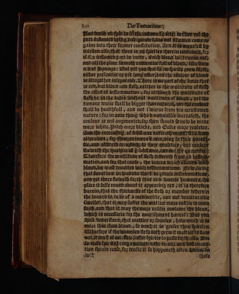 4 ο... part inſlamed being relt igerated dos nat ulwates tome a gaine into their foꝛmer conſtitution. And it is maniteſt lip: intiſion alſo, that there is no ſpirites therein contained, foꝛ if the inllamed part be cutte, miich blond wilbrunne out; and all the place ſeemeth euidentlie full of bloud ; like nta a wet Spunge: Wut pet vou ſthal ſc no ſpirits come (62th. either pꝛeſentlie oꝝ pet long aſter and the toͤulour or blond is altogether inſeparable. There is uo part of the bodie that is red, but bloud and fle), neither is the multitude or εί. the affect of inflammation „ {ος although the multitude of lieſh be in the bodie without multitude of blond / pet the tumdur trulie hall be bigger than natural and the romiaur ſhall be bealthfall, and not lwarue from his aceuſtomed nature: foꝛ in anie thing which naturallie increaſeth, the toulour is not augmented, (ο) then ould Snow be made moze white, Pitch moze blacke, and Golde moze peolowe. And the increaſing ot ſubſtante differeth mani tite from alteration, fa thingen inereaſt atcoꝛding to their quant tie, and altereth accnating: to their qualities; but conlo, weweth the qualitie at i; ſubſtance, and not the quantities: CTherefoꝛe the multiłude of Δε differeth from an l mation, and {ου that cauſe , the bodies which aäbound wild blond, bee moſt:troubled with inflammations: Mo ſceing that ſamet ime in wounds thers be greate inflammations; and pet there lloweth foꝛth thin and watris humours, the: plare it ſelfe round about it appearing red) it is therekdꝛe herrein, that the thickneſſe of the lech ο) member wherein the wound is, to be of a mediocritie, and not vnnaturallie ſWwelled, that it may ſuſfer the mattier more eaſilie to come ΕΜ) and that it may the moꝛe callie containe the blond}. which is neceſlarie for the nouriſhment hardly But pon Walt: vnderſtand, that mattier oz Sanies ; halo much it i moze thin than hloud „ ſo much it is groler than ſpirites: Mherfoꝛe tf the wounded fleſh noth permit matt ier to low autit muſt of neteſtite {utter {pitts to paſſe forthiallo, and Soi théle ſpir ita being euatuated the tum and tunamms⸗ tion ſhould ceaſe, fo trulie it fo happeneth often umb ος | thole
