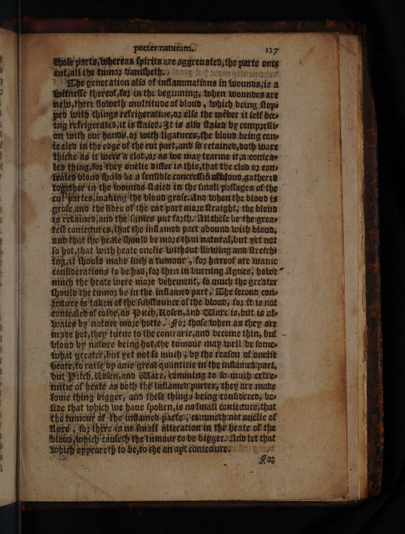 hole parts, whereas ſpirits are aggren ated, the parte once kut⸗all toe tumoz vaniſheth. Ehe generation alla of intlammattons in wounds, is a Würnele thereof, foꝛ in the beginning, when woundes are new there goweth multituve of bloud, which being Πορ, peb with things rerrigeratiue, oz elle the méber it (elf bees ing refrigerated; it is ſtaied. It is alio ſtaied by compꝛellt⸗ dealed in the edge ol the cut part, and fo retained, doth ware thicke as it wers a clod, oꝛ as we map tearme it; a coniea⸗ led thing foꝛ they onelie differ in this, that the clod oz cons ‘fealed blond’ fprile be a ſenſible concreſiõ atutoud, gathered ful partes, making the blond grole · and when the blond is grote, and the fides of the cut part moꝛe ſtraight, the blond felt. toniegures, that the infllamed part abound with blond, and that the heate ould be moze than natural but yet not Το hot, that with heate onelie without Howing and firetch? ing, it chould make ſuch a tumour , for heerrof are manic onfiverattons to be hab, fo; then in burning Agnes, hole winch the heate were niore vehement, ſo much the greater chould the tumo: be in the inflamed part The ſecond con⸗ iecture is ακοή of the lublkaunce of the blond, foꝛ it is not Toftiealed of tolde zus Pitch, Roſen, and Aae is, but is als Waies by nature moze hotte. Foz thoſe when as they are blond by nature being Hot the tumour map well be fontes what greater but vet not lo much ; by the reafon of onelie Heate;to raiſe vp anie great guantitte in the inſtamed part, ‘put: Pikch, Abten, and Mare, comming to (ο much extre⸗ fome thing bigger, and thele things being conſdered, bes {ide that which we haue ſpoken, is no lmall contécure;that ube tumour of ‘fhe θα ποὺ partes; tommeth not onelte of Wire 5 ‘fo?’ there is no mall alter ation in the heate of the Φ [δέ Which eauleth the tumane to be Bigger And let that Which a, to be to che an apt canieaure⸗ pes £02 κ.