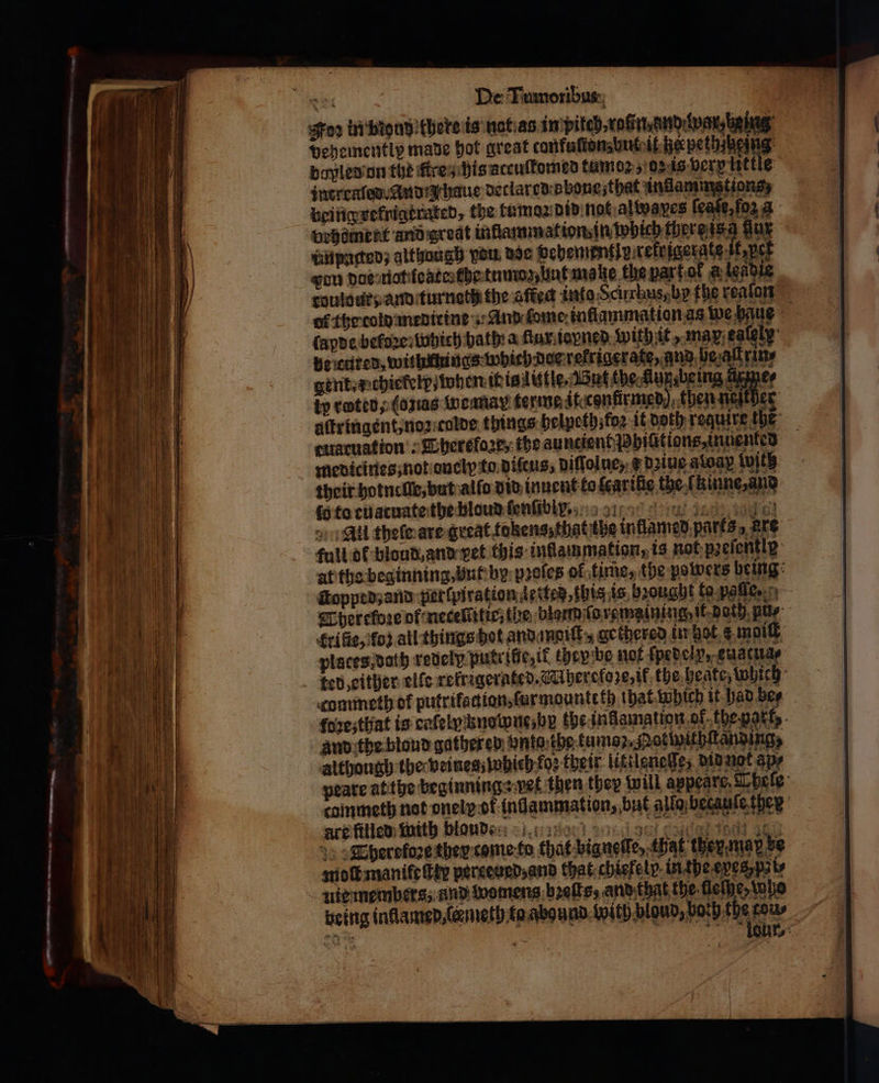 σος De Tumoribus goo in bing khere is nat as in pilch⸗ roſin and war, being Dehementlp made hot great confuſtons ut it he petbsbeing dopled on the firey his accuſtomed tumoꝛ, or is very lit kle incrraled Anna baue declared bone, that inlamms tions, being vefnigkrated, the kumoz did not alwpaxes feat, og A brhöment and qredt infiammat ion, in which there sg gur unpatted; although vou doe vehementip rekrigergtes η pet gon dos not foaterthe tums, Unt make the bar fol &amp; lendie roulour; and turnath the affed into Scirrhus, by the reaſon of the cold meditine · And ſome inflammation as we haue lapde εώς which bath: a flux io ned with it, max eately: be cured, withnhings which doe rekrigerate , and bealrine gent, x chiekelp when it is lütle. But the Aux, being ärme⸗ kp rotten, (ons Wweamay terme it confirmed) then neſther altringent, noz colde things belpeth;fo2 it doth require the cuatuat ion: Therefaze, the auntient Hpiüitiens, inüented medicines; not onelp to diſcus, diſſolue, ¢ diue atoay with their hotnelle, but alſo did inuent to fearthie the.f kinne, and (5 to tuatuate the bloud ſenſibi .. dak ο οἱ , All thele are great fokens that the intlamed parts, are full ot blond, and vet this inflammation, is netpzeiently af tha beginning, but by pꝛoſes of time, the powers being: opp ed, and perſpiration 4 etted, this is brought to. paſſe. * Therelbꝛe of neceltitie, the blarm ſo remainingsit doth ply £rifie, fo? all things hot and moiſt , gethered in bot s moi places, dath redely. putrifie, it they be not ſpedeln, euscu 1 ted, either elle refrigerated. Whereloze, ik the heate which commeth of putrifattian, ſurmounteth that which it had bee foꝛeʒ that is caſely knowue, be the ingamation of the part, and the blond gathered: nta the tumaz,Mokpithſtanding, although the veines, iohieh fos their littleneſſe, did not apy peare at the beginning vet then they will appeare, Thele coinmeth not oneip of (ndammation, but allo betauſe ther are filled with bloud: be} net d ts αἱ 1001 ας , Thereloꝛe they-come-fo that bigneſſe, that they map be moſk manifeſtty perceued, and that chiefe lp in the epes pi⸗ uie members, and womens bꝛeſts, and that the lleſhe, tobe being inklamed, lene th bo abound with blond, bath Mane