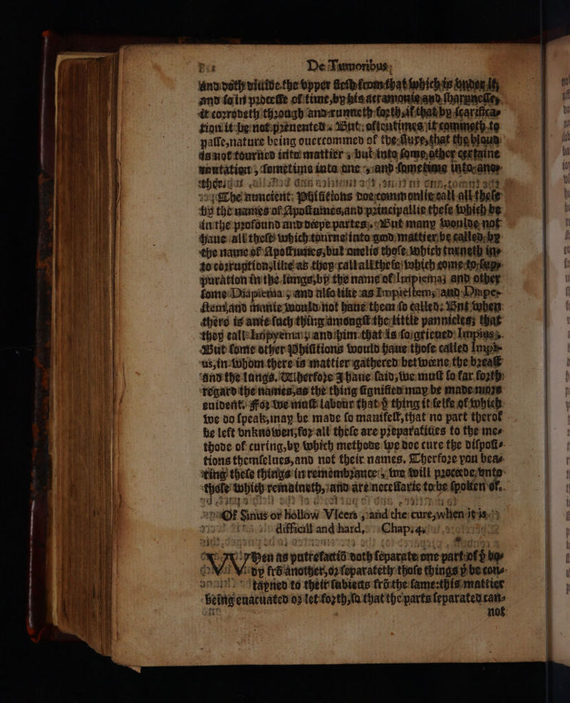 4 — a —— and dolh diulde the vpper fleſh krom that which is vnde itz it coꝛrodeth thꝛongh and: runneth loꝛth, il that by ſeariſtca⸗ tion it be not pꝛeuented But oftentimes it commeth to paſſe, nature being ouertommed of kherſfuxe, that the hlaud is not tourned inte mattier s but into ſome gther cerxtaine nautation, ſomet ima inta ane „and ſametime into ano: 189 * § τν η μυς μη κ N : . heide οὐ τος Gin azine acd. gn nt enn, omen sa by the names of Apoſtumes and pꝛincipallie theſe which be in the pꝛolound and derpe partes But many woulde not haue all theſt; which tourne into god mattier be called b the name ol Apoſkumes, but anelis thoſe which turneth ie to coꝛruptionʒ like as they rallallthele which come toren puration in the lungs, by the name ol Impiemaz and other ſtem and manie would not haue them fo called: Wut when there is anie ſuch thing amongſt the little pannicles; that tho tall Impye mag andihim that is ſo grieued Impins But Come other Whititions would haue thoſe called Imps us, in whom there is mattier gathered bet werne the bꝛeaſt and the langs. Wiherfore 3 haue laid, we mut lo far foꝛth regard the names, as the thing Conifer may be made moꝛs he left vnkno wen foꝛ all theſe are pꝛeparatiues to the mes thode ok curing, by which methode we doe ture the diſpoli⸗ tions themlſelues, and not their names. Therfoꝛe pont bea⸗ thofe Which rematneth, and are netellarie to be ſpolten ok. aq Arn 9 6 85 15 1 a PRA EO dba ee ie alk Of Sinus or hollow ‘Vice | „ diffielt and hard. Chap. 4. * N Pen us puttefacti fa is doth foparateone part of z bo⸗ au © tgpned to their fabiedts krö the lame: this mattier